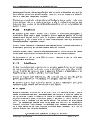 AJUSTE PLAN DE DESARROLLO MUNICIPAL DE MACHARETI 2006 - 2010



trasladarse al hospital más cercano (Camiri o Villa Montes) o e Hospital de Macharetí, lo
lamentable es que para ser atendidos deben contar con recursos económicos, situación
que en la mayoría de los casos no es posible.

Si asignamos un parámetro en la atención entre Muy buena, buena, regular y mala, estos
grupos se iclinan más por la regular, argumentan la falta de medicamentos, además que
la atención no es oportuna por las grandes distancias exitente entre las comunidades y los
puestos de salud.

f.1.22.2           Salud Infantil

No es común que los niños se mueran, pero se mueren, son afirmaciones de los pobres y
la muerte de estos niños se debe a la falta de atención oportuna, por que los puestos
sanitarios estan alejados, muchas veces las mujeres no se hacen atender con el médico
por vergüenza y esto se debe a que no estan acostrumbradas a este tipo de atención
considerandolo más un problema cultural.

Cuando un niño se enferme primeramente es tratado en la casa, con medicinas caseras y
si se observa que no hay recuperación recurren a la posta u hospital.

Los niños son vacunados cuando nacen y posteriormente son vacunados cada dos meses
para prevenir enfermedades que le pueden afectar al niño (vacuna pentavalente)

La implementación del programa PAN ha ayudado bastante a que los niños sean
atendidos y no se enfermen.

f.1.22.3           Salud Materna

Un dato importante aunque no es númerico, es que estos grupos afirman que las mujeres
se mueren generalmente en el parto, ya que la atenció la hacen entre ellas, también
mueren de cancer de mamas, no existe la costumbre de hacerse el papanicolao, no se
hacen los chequeos oportunos y tambien mueren de chagas.

Cuando las mujeres están embarazadas, esto en el área rural, son atendidas por las
parteras que existen en sus comunidades y otras a la posta o con el médico.

No es común que una mujer muera luego de dar a luz, se han hado algunos casos, pero
consideran que ya estan un tanto capacitadas en este aspecto.

f.1.23 Empleo

Respecto al empleo, la afirmación de estos grupos es que no existe empleo o que al
menos es reducido el mercado, los hombres tienen que dedicarse al trabajo de peones en
las propiedades privadas o hacendados, donde al margen de exigirles trabajo son
engañados por que a veces no les pagan y cuando les pagan no valoran su fuerza de
trabajo por que el precio es muy bajo 360 Bs. el mes. Este monto no les alcanza para
cubrir sus necesidades básicas, este monto tienen que distribuirlo en alimentación
(viveres), vestimenta, (los hombres en coca y alcohol), útiles escolares, valorando la labor
de la mujer ya que es ella quien tiene que administrar estos recursos y hacer que los
mismos alcancen para los gastos detallados.


                    “Gobierno Municipal de Macharetí, Construyendo el Desarrollo”
Elaborado por: J. Mario Franco F.                                                   Página 276 de 275
 