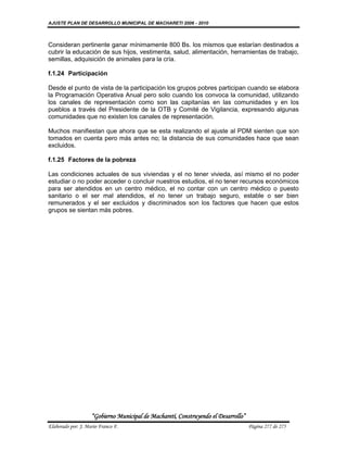 AJUSTE PLAN DE DESARROLLO MUNICIPAL DE MACHARETI 2006 - 2010



Consideran pertinente ganar mínimamente 800 Bs. los mismos que estarían destinados a
cubrir la educación de sus hijos, vestimenta, salud, alimentación, herramientas de trabajo,
semillas, adquisición de animales para la cría.

f.1.24 Participación

Desde el punto de vista de la participación los grupos pobres participan cuando se elabora
la Programación Operativa Anual pero solo cuando los convoca la comunidad, utilizando
los canales de representación como son las capitanías en las comunidades y en los
pueblos a través del Presidente de la OTB y Comité de Vigilancia, expresando algunas
comunidades que no existen los canales de representación.

Muchos manifiestan que ahora que se esta realizando el ajuste al PDM sienten que son
tomados en cuenta pero más antes no; la distancia de sus comunidades hace que sean
excluidos.

f.1.25 Factores de la pobreza

Las condiciones actuales de sus viviendas y el no tener vivieda, así mismo el no poder
estudiar o no poder acceder o concluir nuestros estudios, el no tener recursos económicos
para ser atendidos en un centro médico, el no contar con un centro médico o puesto
sanitario o el ser mal atendidos, el no tener un trabajo seguro, estable o ser bien
remunerados y el ser excluidos y discriminados son los factores que hacen que estos
grupos se sientan más pobres.




                    “Gobierno Municipal de Macharetí, Construyendo el Desarrollo”
Elaborado por: J. Mario Franco F.                                                   Página 277 de 275
 