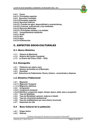 AJUSTE PLAN DE DESARROLLO MUNICIPAL DE MACHARETI 2006 - 2010




b.4.3 Fauna
b.4.3.1 Principales especies
b.4.4 Recursos Forestales
b.4.4.1 Principales especies
b.4.4.2 Recursos hídricos
b.4.4.2.1 Fuentes de agua, disponibilidad y características.
b.4.4.2.2 Cuencas, subcuencas y ríos existentes
b.4.4.3 Recursos Minerales
b.4.4.3.1 Principales metales y no metales
b.4.5 Comportamiento ambiental.
b.4.5.1 Suelo
b.4.5.2 Aire
b.4.5.3 Agua
b.4.5.4 Inclemencias

C. ASPECTOS SOCIO-CULTURALES

C.1. Marco Histórico

c.1.1 Historia de Macharetí
c.1.2 Historia del Cantón Camatindi
c.1.3 La Guerra del Chaco (1932 – 1935)

C.2. Demografía

c.2.1 Población por edad y sexo
c.2.2 Número de familias en el Municipio
c.2.3 Densidad
c.2.4 Estructura de Poblamiento: Rural y Urbana - concentrada y dispersa

c.3. Dinámica Poblacional

c.3.1 Migración
c.3.1.1 Migración Temporal
c. 3.1.2 Migración definitiva
c.3.2 Inmigración
c.3.2.1 Inmigración temporal
c.3.2.2 Definitiva: proporción según, tiempo, época, edad, sexo y ocupación
c.3.3 Tasa de Natalidad
c.3.4 Tasa de Mortalidad: general, materna é infantil
c.3.5 Tasa de crecimiento poblacional
c.3.6 Tasa de analfabetismo por sexo (total y funcional)
c.3.7 Esperanza de vida

C.4       Base Cultural de la población

c.4.1     Origen étnico
c.4.2     Idiomas
                      “Gobierno Municipal de Macharetí Construyendo el Desarrollo”
Elaborado por: J. Mario Franco F.                                                Página 3 de 275
 