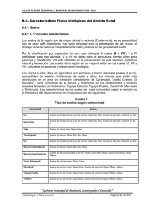 AJUSTE PLAN DE DESARROLLO MUNICIPAL DE MACHARETI 2006 - 2010




B.4. Características Fisico biológicas del Ambito Rural

b.4.1. Suelos

b.4.1.1. Principales características

Los suelos de la región son de origen aluvial y reciente (Cuaternario), en su generalidad
son de color café amarillento, hay poca dificultad para la penetración de las raíces, el
drenaje varía de bueno a moderadamente malo y textura en su generalidad suelta.

Por la clasificación por capacidad de uso, que distingue 8 clases (I a VIII), I a IV
calificadas para uso agrícola; V a VII no aptas para la agricultura, siendo útiles para
pasturas y forestación; VIII solo utilizable en la preservación de vida silvestre, cobertura
natural y recreación. Los suelos de la región en su mayoría están en las clases VI, VII y
VIII, utilizables en pasturas y preservación ecológica.

Los únicos suelos útiles en agricultura son arenosos a franco arenosos (clases II al IV),
susceptibles de erosión, limitaciones de suelo y clima; los mismos que están más
distribuidos en el área de transición (alrededores de Carandayti, Vuelta Grande, El
Salvador), parte occidental de la llanura y finalmente en los piedemontes y terrazas
aluviales recientes del Subandino: Tiguipa Estación Tiguipa Pueblo, Camatindi, Machareti
y Timboycito. Las características de los suelos de cada comunidad según el estudio de
la Prefectura del Departamento de Chuquisaca son las siguientes:

                                                          Cuadro 7
                                    Tipo de suelos según comunidad
        Comunidad                                                           Suelos

 Ivo                        Suelos de terraza aluvial y pie de monte: Clase IIsc; IVsc. Suelos de llanuras: Clase III sc; IIsc.

                            Suelos de terraza aluvial y pie de monte: Clase IIsc; IVsc. Suelos de llanuras: Clase III sc; IIs.
 Ipati de Ivo
                            c.

 Yapí                       Suelos de colina baja: Clase Viese.

 Tamaniguati                Suelos de llanura: Clase IIIsc; IIsc; IIIesc.

 Ivo                        Suelos de terraza aluvial y pie de monte: Clase IIsc; IVsc. Suelos de llanuras: Clase III sc; IIsc.

 Ñancaroinza Estación       Suelos de llanura: Clase IIIsc; IIsc; IIIesc.

                            Suelos de llanuras aluviales y píe de monte: Clase IIIsc; IIIesc. Suelos de colinas: Clase
 Ñancaroinza Hacienda
                            VIIIesc.

 Yuqui Caipipendi           Suelos de colinas bajas: Clase VI esc.

 Camatindi                  Suelos de pie de monte: Clase IVesc. Suelos de serranía: Clase VIIIesc; VIIesc.

 Tiguipa Pueblo             Suelos de pie de monte: Clase IVesc. Suelos de serranía: Clase VIIIesc; VIIesc

 Tentami                    Suelos de pie de monte: Clase IIIesc. Suelos de serranía: Clase VIIIesc; VIIesc




                    “Gobierno Municipal de Macharetí, Construyendo el Desarrollo”
Elaborado por: J. Mario Franco F.                                                                Página 30 de 275
 