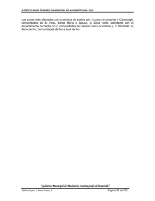 AJUSTE PLAN DE DESARROLLO MUNICIPAL DE MACHARETI 2006 - 2010



Las zonas más afectadas por la perdida de suelos son: i) zona circundante a Carandayti,
comunidades de El Vinal, Santa María e Ipauso. ii) Zona norte, colindante con el
departamento de Santa Cruz, comunidades de Campo León La Victoria y, El Simbolar. iii)
Zona de Ivo, comunidades de Ivo e Ipati de Ivo




                    “Gobierno Municipal de Macharetí, Construyendo el Desarrollo”
Elaborado por: J. Mario Franco F.                                              Página 32 de 275
 