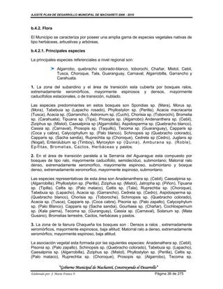 AJUSTE PLAN DE DESARROLLO MUNICIPAL DE MACHARETI 2006 - 2010



b.4.2. Flora

El Municipio se caracteriza por poseer una amplia gama de especies vegetales nativas de
tipo herbáceas, arbustivas y arbóreas.

b.4.2.1. Principales especies

La principales especies referenciales a nivel regional son:

                   Algarrobo, quebracho colorado-blanco, toborochi, Chañar, Mistol, Cebil,
                   Tusca, Choroque, Tala, Guaranguay, Carnaval, Algarrobilla, Garrancho y
                   Carahuata.

1. La zona del subandino y el área de transición esta cubierta por bosques ralos,
extremadamente xeromórficos, mayormente espinosos y densos, mayormente
caducifolios estacionales, o de transición, nublado.

Las especies predominantes en estos bosques son Spondias sp. (Mara), Morus sp.
(Mora), Tabebuia sp (Lapacho rosado), Phyllostylon sp. (Perilla), Acacia macracanta
(Tusca), Acacia sp. (Garrancho), Astronium sp. (Cuchi), Chorisia sp. (Toborochi), Bromelia
sp. (Carahuata), Tipuana sp. (Tipa), Prosopis sp. (Algarrobo) Andenanthera sp. (Cebil),
Ziziphus sp. (Mistol), Caesalpinia sp (Algarrobilla), Aspidosperma sp. (Quebracho blanco),
Cassia sp. (Carnaval), Prosopis sp. (Taquillo), Tecoma sp. (Guaranguay), Capparis sp
(Coca y cabra), Calycophyllum sp. (Palo blanco), Schinopsis sp (Quebracho colorado),
Capparis sp. (Sacha sandia), Ruprechtia sp (Choroque), Cedrela sp (Cedro), Juglans sp
(Nogal), Enterolubium sp (Timboy), Myroxylon sp (Quina), Amburana sp. (Roble),
Epíf itas, Br omelias, Cactos, Herbáceas y pastos.

2. En el área de transición paralela a la Serranía del Aguarague esta compuesto por
bosques de tipo ralo, mayormente caducifolio, semidecíduo, submontano; Matorral ralo
denso, extremadamente xeromorfico, mayormente espinoso, submontano y bosque
denso, extremadamente xeromorfico, mayormente espinoso, submontano.

Las especies representativas de esta área son Anadenanthera sp. (Cebil); Caesalpinia sp.
(Algarrobilla), Phyllostylon sp. (Perilla), Ziziphus sp. (Mistol), Jatropha sp. (Piñon), Tipuana
sp. (Tipilla), Celtis sp. (Palo mataco), Celtis sp. (Tala), Ruprechtia sp. (Choroque),
Tabebuia sp. (Lapacho), Acacia sp. (Garrancho), Cedrela sp. (Cedro), Aspidosperma sp.
(Quebracho blanco), Chorisia sp. (Toboroche), Schinopsis sp. (Quebracho colorado),
Acacia sp. (Tusca), Capparis sp. (Coca cabra), Pisonia sp. (Palo zapallo), Calycophylum
sp. (Palo Blanco), Capparis sp (Sacha sandia), Gourliaea sp. (Chañar), Cochlospernum
sp. (Kala pierna), Tecoma sp. (Guranguay), Cassia sp. (Carnaval), Solanum sp. (Mata
Gusano), Bromelias terrestre, Cactos, herbáceas y pastos.

3. La zona de la llanura Chaqueña los bosques son : Densos a ralos , extremadamente
xeromórficos, mayormente espinosos, baja altitud; Matorral ralo a denso, extremadamente
xeromórfico, mayormente espinoso, baja altitud.

La asociación vegetal esta formada por las siguientes especies: Anadenathera sp. (Cebil),
Pisonia sp. (Palo zapallo), Schinopsis sp. (Quebracho colorado), Tabebuia sp. (Lapacho),
Caesalpinia sp. (Algarrobilla), Ziziphus sp. (Mistol), Phyllostylon sp. (Perilla), Celtis sp.
(Palo mataco), Ruprechtia sp. (Choroque), Prosopis sp. (Algarrobo), Tecoma sp.

                    “Gobierno Municipal de Macharetí, Construyendo el Desarrollo”
Elaborado por: J. Mario Franco F.                                              Página 36 de 275
 