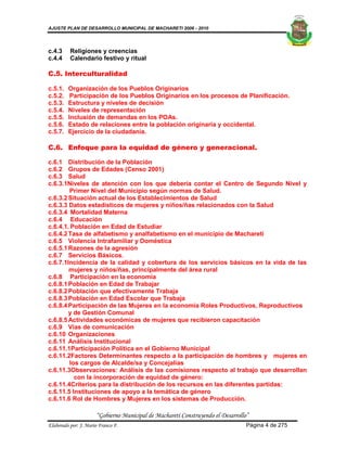 AJUSTE PLAN DE DESARROLLO MUNICIPAL DE MACHARETI 2006 - 2010




c.4.3     Religiones y creencias
c.4.4     Calendario festivo y ritual

C.5. Interculturalidad

c.5.1.   Organización de los Pueblos Originarios
c.5.2.    Participación de los Pueblos Originarios en los procesos de Planificación.
c.5.3.   Estructura y niveles de decisión
c.5.4.   Niveles de representación
c.5.5.   Inclusión de demandas en los POAs.
c.5.6.   Estado de relaciones entre la población originaria y occidental.
c.5.7.   Ejercicio de la ciudadanía.

C.6. Enfoque para la equidad de género y generacional.

c.6.1 Distribución de la Población
c.6.2 Grupos de Edades (Censo 2001)
c.6.3 Salud
c.6.3.1Niveles de atención con los que debería contar el Centro de Segundo Nivel y
        Primer Nivel del Municipio según normas de Salud.
c.6.3.2 Situación actual de los Establecimientos de Salud
c.6.3.3 Datos estadísticos de mujeres y niños/ñas relacionados con la Salud
c.6.3.4 Mortalidad Materna
c.6.4 Educación
c.6.4.1. Población en Edad de Estudiar
c.6.4.2 Tasa de alfabetismo y analfabetismo en el municipio de Macharetí
c.6.5 Violencia Intrafamiliar y Doméstica
c.6.5.1 Razones de la agresión
c.6.7 Servicios Básicos.
c.6.7.1Incidencia de la calidad y cobertura de los servicios básicos en la vida de las
        mujeres y niños/ñas, principalmente del área rural
c.6.8 Participación en la economía
c.6.8.1 Población en Edad de Trabajar
c.6.8.2 Población que efectivamente Trabaja
c.6.8.3 Población en Edad Escolar que Trabaja
c.6.8.4 Participación de las Mujeres en la economía Roles Productivos, Reproductivos
        y de Gestión Comunal
c.6.8.5 Actividades económicas de mujeres que recibieron capacitación
c.6.9 Vías de comunicación
c.6.10 Organizaciones
c.6.11 Análisis Institucional
c.6.11.1Participación Política en el Gobierno Municipal
c.6.11.2Factores Determinantes respecto a la participación de hombres y mujeres en
        los cargos de Alcalde/sa y Concejalías
c.6.11.3Observaciones: Análisis de las comisiones respecto al trabajo que desarrollan
          con la incorporación de equidad de género:
c.6.11.4Criterios para la distribución de los recursos en las diferentes partidas:
c.6.11.5 Instituciones de apoyo a la temática de género
c.6.11.6 Rol de Hombres y Mujeres en los sistemas de Producción.

                      “Gobierno Municipal de Macharetí Construyendo el Desarrollo”
Elaborado por: J. Mario Franco F.                                                Página 4 de 275
 