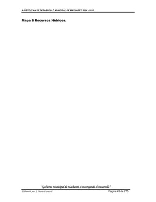 AJUSTE PLAN DE DESARROLLO MUNICIPAL DE MACHARETI 2006 - 2010




Mapa 8 Recursos Hídricos.




                    “Gobierno Municipal de Macharetí, Construyendo el Desarrollo”
Elaborado por: J. Mario Franco F.                                              Página 43 de 275
 