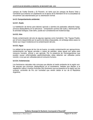 AJUSTE PLAN DE DESARROLLO MUNICIPAL DE MACHARETI 2006 - 2010



campos de Vuelta Grande y El Porvenir, en tanto que los campos de Buena Vista y
Camatindi que entraron en explotación en la época de la Standard Oíl en la actualidad se
encuentran casi abandonados por su declinación normal.

b.4.5. Comportamiento ambiental.

b.4.5.1. Suelo

La habilitación de tierras para laboreo agrícola o siembra de pastizales utilizando fuego,
provoca desequilibrios en la estructura - composición química del suelo y disminución de
la actividad biológica. Este daño, puede aun considerarse de incidencia baja.

b.4.5.2. Aire

Existe contaminación del aire de algunas regiones como Camatindi, Tati, Tiguipa Pueblo,
por el humo desprendido por la quema de áreas chaqueadas, sin embargo estos casos no
tienen aun mayor incidencia en la contaminación del aire.

b.4.5.3. Agua

La calidad de las aguas de los ríos es buena, no existe contaminación por agroquímicos,
contaminación por aguas servidas o restos de petróleo, estas aguas son aptas para
consumo humano, animal y uso agrícola. Por la presencia de microorganismos que
pueden causar enfermedades gastrointestinales estas deberían ser utilizadas previa
cocción, si es que son utilizadas para el consumo humano.

b.4.5.4. Inclemencias

Los fenómenos naturales más comunes que afectan al medio ambiente de la región son:
las sequías que provocan desequilibrios en el ecosistema, heladas que afectan a la
vegetación nativa y huertos frutícolas Otro fenómeno que se presenta en la región son los
surazos; corrientes de frío con humedad que vienen desde el sur de la República
Argentina.




                    “Gobierno Municipal de Macharetí, Construyendo el Desarrollo”
Elaborado por: J. Mario Franco F.                                              Página 47 de 275
 