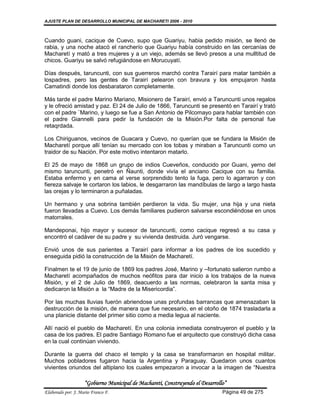 AJUSTE PLAN DE DESARROLLO MUNICIPAL DE MACHARETI 2006 - 2010



Cuando guani, cacique de Cuevo, supo que Guariyu, habia pedido misión, se llenó de
rabia, y una noche atacó el rancherío que Guariyu había construido en las cercanías de
Macharetí y mató a tres mujeres y a un viejo, además se llevó presos a una mulltitud de
chicos. Guariyu se salvó refugiándose en Morucuyatí.

Días después, taruncunti, con sus guerreros marchó contra Tarairí para matar también a
lospadres, pero las gentes de Tarairí pelearon con bravura y los empujaron hasta
Camatindi donde los desbarataron completamente.

Más tarde el padre Marino Mariano, Misionero de Tarairí, envió a Taruncunti unos regalos
y le ofreció amistad y paz. El 24 de Julio de 1866, Taruncunti se presentó en Tarairí y trató
con el padre ¨Marino, y luego se fue a San Antonio de Pilcomayo para hablar también con
el padre Giannelli para pedir la fundación de la Misión.Por falta de personal fue
retaqrdada.

Los Chiriguanos, vecinos de Guacara y Cuevo, no querían que se fundara la Misión de
Macharetí porque allí tenían su mercado con los tobas y miraban a Taruncunti como un
traidor de su Nación. Por este motivo intentaron matarlo.

El 25 de mayo de 1868 un grupo de indios Cueveños, conducido por Guani, yerno del
mismo taruncunti, penetró en Ñaunti, donde vivía el anciano Cacique con su familia.
Estaba enfermo y en cama al verse sorprendido tento la fuga, pero lo agarraron y con
fiereza salvaje le cortaron los labios, le desgarraron las mandíbulas de largo a largo hasta
las orejas y lo terminaron a puñaladas.

Un hermano y una sobrina también perdieron la vida. Su mujer, una hija y una nieta
fueron llevadas a Cuevo. Los demás familiares pudieron salvarse escondiéndose en unos
matorrales.

Mandeponai, hijo mayor y sucesor de taruncunti, como cacique regresó a su casa y
encontró el cadáver de su padre y su vivienda destruida. Juró vengarse.

Envió unos de sus parientes a Tarairí para informar a los padres de los sucedido y
enseguida pidió la construcción de la Misión de Macharetí.

Finalmen te el 19 de junio de 1869 los padres José, Marino y –fortunato salieron rumbo a
Macharetí acompañados de muchos neófitos para dar inicio a los trabajos de la nueva
Misión, y el 2 de Julio de 1869, deacuerdo a las normas, celebraron la santa misa y
dedicaron la Misión a la “Madre de la Misericordia”.

Por las muchas lluvias fuerón abriendose unas profundas barrancas que amenazaban la
destrucción de la misión, de manera que fue necesario, en el otoño de 1874 trasladarla a
una planicie distante del primer sitio como a media legua al naciente.

Allí nació el pueblo de Macharetí. En una colonia inmediata construyeron el pueblo y la
casa de los padres. El padre Santiago Romano fue el arquitecto que construyó dicha casa
en la cual continúan viviendo.

Durante la guerra del chaco el templo y la casa se transformaron en hospital militar.
Muchos pobladores fugaron hacia la Argentina y Paraguay. Quedaron unos cuantos
vivientes oriundos del altiplano los cuales empezaron a invocar a la imagen de “Nuestra

                    “Gobierno Municipal de Macharetí, Construyendo el Desarrollo”
Elaborado por: J. Mario Franco F.                                              Página 49 de 275
 