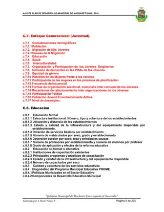 AJUSTE PLAN DE DESARROLLO MUNICIPAL DE MACHARETI 2006 - 2010




C.7. Enfoque Generacional (Juventud).

c.7.1 Consideraciones demográficas
c.7.1.1 Población
c.7.2. Migración de l@s jóvenes
c.7.2.1 Causas de la Migración
c.7.4 Educación
c.7.5 Salud
c.7.6 Interculturalidad
c.7.7. Organización y Participación de los Jóvenes Originarios
c.7.8. Inclusión de demandas en las POAs de los Jóvenes.
c.7.9 Equidad de género
c.7.10 Posición de las Mujeres frente a los varones
c.7.11 Participación de las mujeres en los procesos de planificación
c.7.12 Frecuencia delincuencial
c.7.13 Formas de organización seccional, comunal e ínter comunal de los Jóvenes
c.7.14 Mecanismos de relacionamiento ínter organizaciones de los Jóvenes
c.7.15 Participación Política
c.7.16 Población Juvenil Económicamente Activa.
c.7.17 Nivel de desempleo

C.8. Educación

c.8.1 Educación formal
c.8.1.1 Estructura institucional: Número, tipo y cobertura de los establecimientos
c.8.1.2 Ubicación y distancia de los establecimientos
c.8.1.3 Estado y calidad de la infraestructura y del equipamiento disponible por
        establecimiento.
c.8.1.4 Dotación de servicios básicos por establecimiento
c.8.1.5 Número de matriculados por sexo, grado y establecimiento
c.8.1.6 Deserción escolar por sexo: tasa y principales causas
c.8.1.7 Número de profesores por establecimiento y número de alumnos por profesor
c.8.1.8 Grado de aplicación y efectos de la reforma educativa
c.8.2 Educación no formal o altenativa
c.8.2.1 Instituciones de capacitación existentes
c.8.2.2 Principales programas y prácticas de capacitación
c.8.2.3 Estado y calidad de la infraestructura y del equipamiento disponible
c.8.2.4 Número de capacitados por sexo
c.8.3 Calidad y cobertura de los servicios educativos
c.8.4 Diagnóstico del Programa Municipal Educativo PROME
c.8.4.1 Políticas Municipales en el Sector Educativo
c.8.4.2 Componentes de Desarrollo Educativo Municipal




                      “Gobierno Municipal de Macharetí Construyendo el Desarrollo”
Elaborado por: J. Mario Franco F.                                                Página 5 de 275
 