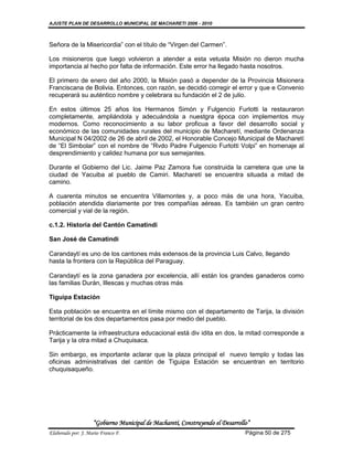 AJUSTE PLAN DE DESARROLLO MUNICIPAL DE MACHARETI 2006 - 2010



Señora de la Misericordia” con el título de “Virgen del Carmen”.

Los misioneros que luego volvieron a atender a esta vetusta Misión no dieron mucha
importancia al hecho por falta de información. Este error ha llegado hasta nosotros.

El primero de enero del año 2000, la Misión pasó a depender de la Provincia Misionera
Franciscana de Bolivia. Entonces, con razón, se decidió corregir el error y que e Convenio
recuperará su auténtico nombre y celebrara su fundación el 2 de julio.

En estos últimos 25 años los Hermanos Simón y Fulgencio Furlotti la restauraron
completamente, ampliándola y adecuándola a nuestgra época con implementos muy
modernos. Como reconocimiento a su labor proficua a favor del desarrollo social y
económico de las comunidades rurales del municipio de Macharetí, mediante Ordenanza
Municipal N 04/2002 de 26 de abril de 2002, el Honorable Concejo Municipal de Macharetí
de “El Simbolar” con el nombre de “Rvdo Padre Fulgencio Furlotti Volpi” en homenaje al
desprendimiento y calidez humana por sus semejantes.

Durante el Gobierno del Lic. Jaime Paz Zamora fue construida la carretera que une la
ciudad de Yacuiba al pueblo de Camiri. Macharetí se encuentra situada a mitad de
camino.

A cuarenta minutos se encuentra Villamontes y, a poco más de una hora, Yacuiba,
población atendida diariamente por tres compañías aéreas. Es también un gran centro
comercial y vial de la región.

c.1.2. Historia del Cantón Camatindi

San José de Camatindi

Carandaytí es uno de los cantones más extensos de la provincia Luis Calvo, llegando
hasta la frontera con la República del Paraguay.

Carandaytí es la zona ganadera por excelencia, allí están los grandes ganaderos como
las familias Durán, Illescas y muchas otras más

Tiguipa Estación

Esta población se encuentra en el límite mismo con el departamento de Tarija, la división
territorial de los dos departamentos pasa por medio del pueblo.

Prácticamente la infraestructura educacional está div idita en dos, la mitad corresponde a
Tarija y la otra mitad a Chuquisaca.

Sin embargo, es importante aclarar que la plaza principal el nuevo templo y todas las
oficinas administrativas del cantón de Tiguipa Estación se encuentran en territorio
chuquisaqueño.




                    “Gobierno Municipal de Macharetí, Construyendo el Desarrollo”
Elaborado por: J. Mario Franco F.                                              Página 50 de 275
 
