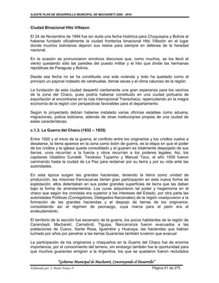 AJUSTE PLAN DE DESARROLLO MUNICIPAL DE MACHARETI 2006 - 2010



Ciudad Binacional Hito Villazon

El 24 de Noviembre de 1994 fue sin duda una fecha histórica para Chuquisaca y Bolivia al
haberse fundado oficialmente la ciudad fronteriza binacional Hito Villazón en el lugar
donde muchos bolivianos dejaron sus restos para siempre en defensa de la heredad
nacional.

En la ocasión se pronunciaron emotivos discursos que, como muchos, se los llevó el
viento quedando sólo las paredes del puesto militar y el hito que divide las hermanas
repúblicas de Paraguay y Bolivia.

Desde esa fecha no se ha constituido una sola vivienda y todo ha quedado como al
principio un pajonal rodeado de carahuatas, tierras secas y el clima caluroso de la región.

La fundación de esta ciudad despertó ciertamente una gran esperanza para los vecinos
de la zona del Chaco, pues podría haberse constituido en una ciudad portuaria de
exportación al encontrarse en la ruta internacional Transchaco, repercutiendo en la magra
economía de la región con perspectivas favorables para el departamento.

Según lo proyectado debían haberse instalado varias oficinas estables como aduana,
migraciones, policia boliviana, además de otras instituciojnes propias de una ciudad de
estas características.

c.1.3. La Guerra del Chaco (1932 – 1935)

Entre 1920 y el inicio de la guerra, el conflicto entre los originarios y los criollos vuelve a
desatarse, la tierra aparece en la zona como botín de guerra, es la etapa en que el poder
de los criollos y la iglesia queda consolidado y el guaraní es totalmente despojado de sus
tierras, unos recurrían a la fuerza y otros recurrían a los poderes legales. Así, los
capitanes Ubaldino Cundelli, Teodosio Tuparino y Manuel Taco, el año 1930 fueron
caminando hasta la ciudad de La Paz para reclamar por su tierra y por su vida ante las
autoridades.

En esta época surgen las grandes haciendas, teniendo la tierra como unidad de
producción, las misiones franciscanas tienen gran participación en esta nueva forma de
explotación, ellos detentaban en sus poder grandes superficies de tierra que las daban
bajo la forma de arrendamientos. Los curas adquirieron tal poder y hegemonía en el
chaco que según los cronistas era superior a los intereses del Estado, por otra parte las
autoridades Políticas (Corregidores, Delegados Nacionales) de la región coadyuvaron a la
formación de las grandes haciendas y el despojo de tierras de los originarios;
consolidando así el régimen de peonazgo, cuya marca para el peón era el
endeudamiento.

El territorio de la sección fue escenario de la guerra, los pocos habitantes de la región de
Carandayti, Macharetí, Camatindi, Tiguipa, Ñancaroinza fueron evacuados a las
poblaciones de Cuevo, Santa Rosa, Iguembre y Huacaya, las haciendas que habían
luchado por años por penetrar a las tierras Guaraníes también tuvieron que evacuar

La participación de los originarios y chaqueños en la Guerra del Chaco fue de enorme
importancia, por el conocimiento del terreno, sin embargo también fue la oportunidad para
que muchos guaraníes emigren a la Argentina, los que se quedaron fueron reclutados

                    “Gobierno Municipal de Macharetí, Construyendo el Desarrollo”
Elaborado por: J. Mario Franco F.                                              Página 51 de 275
 