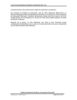 AJUSTE PLAN DE DESARROLLO MUNICIPAL DE MACHARETI 2006 - 2010



compulsivamente y las mujeres fueron objeto de vejámenes y prostitución.

Son famosas las batallas de Carandayti, Julio de 1934, Algodonal, Ñancaroinza. La
ofensiva Paraguaya hasta la declaración del armisticio el 12 de junio de 1935 se apodero
de Carandayti. Macharetí, Camatindi, Ñancaroinza. Desde esta fecha hasta la firma del
Tratado de Paz con el Paraguay el 21 de julio de 1938, estos pueblos siguieron en poder
del ejército Paraguayo.

Después de la guerra, no solo, Macharetí, sino toda la zona Chaqueña quedo
completamente deshabitada, hay un corte en el desenvolvimiento de la zona; el desarrollo
que se había impuesto queda destruido.




                    “Gobierno Municipal de Macharetí, Construyendo el Desarrollo”
Elaborado por: J. Mario Franco F.                                              Página 52 de 275
 