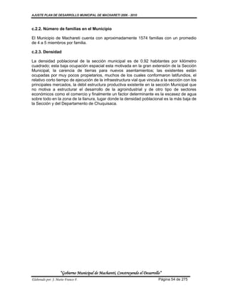 AJUSTE PLAN DE DESARROLLO MUNICIPAL DE MACHARETI 2006 - 2010



c.2.2. Número de familias en el Municipio

El Municipio de Machareti cuenta con aproximadamente 1574 familias con un promedio
de 4 a 5 miembros por familia.

c.2.3. Densidad

La densidad poblacional de la sección municipal es de 0.92 habitantes por kilómetro
cuadrado; esta baja ocupación espacial esta motivada en la gran extensión de la Sección
Municipal, la carencia de tierras para nuevos asentamientos; las existentes están
ocupadas por muy pocos propietarios, muchos de los cuales conformaron latifundios, el
relativo corto tiempo de ejecución de la infraestructura vial que vincula a la sección con los
principales mercados, la débil estructura productiva existente en la sección Municipal que
no motiva a estructurar el desarrollo de la agroindustrial y de otro tipo de sectores
económicos como el comercio y finalmente un factor determinante es la escasez de agua
sobre todo en la zona de la llanura, lugar donde la densidad poblacional es la más baja de
la Sección y del Departamento de Chuquisaca.




                    “Gobierno Municipal de Macharetí, Construyendo el Desarrollo”
Elaborado por: J. Mario Franco F.                                              Página 54 de 275
 