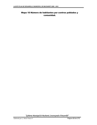 AJUSTE PLAN DE DESARROLLO MUNICIPAL DE MACHARETI 2006 - 2010




             Mapa 10 Número de habitantes por centros poblados y
                                comunidad.




                    “Gobierno Municipal de Macharetí, Construyendo el Desarrollo”
Elaborado por: J. Mario Franco F.                                              Página 58 de 275
 