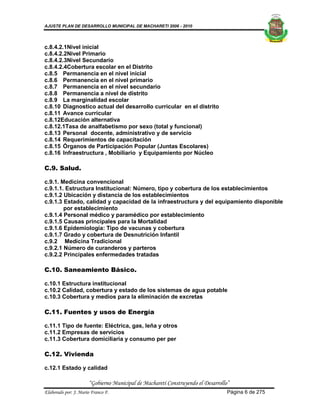 AJUSTE PLAN DE DESARROLLO MUNICIPAL DE MACHARETI 2006 - 2010




c.8.4.2.1Nivel inicial
c.8.4.2.2Nivel Primario
c.8.4.2.3Nivel Secundario
c.8.4.2.4Cobertura escolar en el Distrito
c.8.5 Permanencia en el nivel inicial
c.8.6 Permanencia en el nivel primario
c.8.7 Permanencia en el nivel secundario
c.8.8 Permanencia a nivel de distrito
c.8.9 La marginalidad escolar
c.8.10 Diagnostico actual del desarrollo curricular en el distrito
c.8.11 Avance curricular
c.8.12Educación alternativa
c.8.12.1Tasa de analfabetismo por sexo (total y funcional)
c.8.13 Personal docente, administrativo y de servicio
c.8.14 Requerimientos de capacitación
c.8.15 Órganos de Participación Popular (Juntas Escolares)
c.8.16 Infraestructura , Mobiliario y Equipamiento por Núcleo

C.9. Salud.

c.9.1. Medicina convencional
c.9.1.1. Estructura Institucional: Número, tipo y cobertura de los establecimientos
c.9.1.2 Ubicación y distancia de los establecimientos
c.9.1.3 Estado, calidad y capacidad de la infraestructura y del equipamiento disponible
        por establecimiento
c.9.1.4 Personal médico y paramédico por establecimiento
c.9.1.5 Causas principales para la Mortalidad
c.9.1.6 Epidemiología: Tipo de vacunas y cobertura
c.9.1.7 Grado y cobertura de Desnutrición Infantil
c.9.2 Medicina Tradicional
c.9.2.1 Número de curanderos y parteros
c.9.2.2 Principales enfermedades tratadas

C.10. Saneamiento Básico.

c.10.1 Estructura institucional
c.10.2 Calidad, cobertura y estado de los sistemas de agua potable
c.10.3 Cobertura y medios para la eliminación de excretas

C.11. Fuentes y usos de Energía

c.11.1 Tipo de fuente: Eléctrica, gas, leña y otros
c.11.2 Empresas de servicios
c.11.3 Cobertura domiciliaria y consumo per per

C.12. Vivienda

c.12.1 Estado y calidad

                      “Gobierno Municipal de Macharetí Construyendo el Desarrollo”
Elaborado por: J. Mario Franco F.                                                Página 6 de 275
 