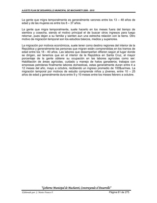 AJUSTE PLAN DE DESARROLLO MUNICIPAL DE MACHARETI 2006 - 2010



La gente que migra temporalmente es generalmente varones entre los 13 – 48 años de
edad y de las mujeres es entre los 8 – 37 años.

La gente que migra temporalmente, suele hacerlo en los meses fuera del tiempo de
siembra y cosecha, siendo el motivo principal el de buscar otros ingresos para luego
retornar, pues dejan a su familia y sienten aun una estrecha relación con la tierra. Otro
motivo de migración temporal son los estudios básicos, medios y superiores.

La migración por motivos económicos, suele tener como destino regiones del interior de la
República y generalmente las personas que migran están comprendidas en los tramos de
edad entre los 18 - 40 años. Las labores que desempeñan difieren según el lugar donde
se dirigen, así tenemos que en el interior de la República en Santa Cruz, el mayor
porcentaje de la gente obtiene su ocupación en las labores agrícolas como ser:
Habilitación de áreas agrícolas, cuidado y manejo de hatos ganaderos; trabajos con
empresas petroleras finalmente labores domesticas, estas generalmente duran entre 4 a
12 meses del año, mayo a octubre, recibiendo un ingreso promedio de 100$us/mes. La
migración temporal por motivos de estudio comprende niños y jóvenes, entre 10 – 25
años de edad y generalmente dura entre 9 y 10 meses entre los meses febrero a octubre.




                    “Gobierno Municipal de Macharetí, Construyendo el Desarrollo”
Elaborado por: J. Mario Franco F.                                              Página 61 de 275
 