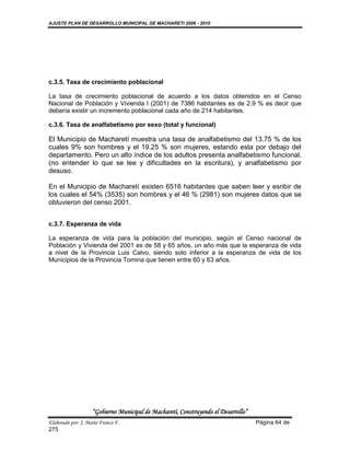 AJUSTE PLAN DE DESARROLLO MUNICIPAL DE MACHARETI 2006 - 2010




c.3.5. Tasa de crecimiento poblacional

La tasa de crecimiento poblacional de acuerdo a los datos obtenidos en el Censo
Nacional de Población y Vivienda l (2001) de 7386 habitantes es de 2.9 % es decir que
debería existir un incremento poblacional cada año de 214 habitantes.

c.3.6. Tasa de analfabetismo por sexo (total y funcional)

El Municipio de Macharetí muestra una tasa de analfabetismo del 13.75 % de los
cuales 9% son hombres y el 19.25 % son mujeres, estando esta por debajo del
departamento. Pero un alto índice de los adultos presenta analfabetismo funcional.
(no entender lo que se lee y dificultades en la escritura), y analfabetismo por
desuso.

En el Municipio de Macharetí existen 6516 habitantes que saben leer y esribir de
los cuales el 54% (3535) son hombres y el 46 % (2981) son mujeres datos que se
obtuvieron del censo 2001.


c.3.7. Esperanza de vida

La esperanza de vida para la población del municipio, según el Censo nacional de
Población y Vivienda del 2001 es de 58 y 65 años, un año más que la esperanza de vida
a nivel de la Provincia Luis Calvo, siendo solo inferior a la esperanza de vida de los
Municipios de la Provincia Tomina que tienen entre 60 y 63 años.




                    “Gobierno Municipal de Macharetí, Construyendo el Desarrollo”
Elaborado por: J. Mario Franco F.                                                   Página 64 de
275
 