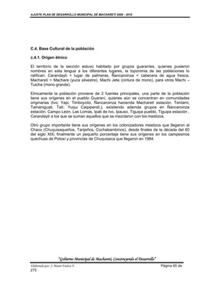 AJUSTE PLAN DE DESARROLLO MUNICIPAL DE MACHARETI 2006 - 2010




C.4. Base Cultural de la población

c.4.1. Origen étnico

El territorio de la sección estuvo habitado por grupos guaraníes, quienes pusieron
nombres en esta lengua a los diferentes lugares, la toponimia de las poblaciones lo
ratifican: Carandayti = lugar de palmeras, Ñancaroinza = cabecera de agua fresca,
Macharetí = Machare (yuca silvestre), Machi Jete (cintura de mono), para otros Machi –
Tuicha (mono grande).

Etnicamente la población proviene de 2 fuentes principales, una parte de la población
tiene sus orígenes en el pueblo Guaraní, quienes aún se concentran en comunidades
originarias (Ivo; Yapi, Timboycito, Ñancaroinza hacienda Macharetí estación, Tentami,
Tamaniguati, Tatí, Yuqui Caipipendi,), existiendo además grupos en Ñancaroinza
estación, Campo León, Las Lomas, Ipati de Ivo, Ipauso, Tiguipa pueblo, Tiguipa estación ,
Carandayti a los que se suman aquellos que se mezclaron con los mestizos.

Otro grupo importante tiene sus orígenes en los colonizadores mestizos que llegaron al
Chaco (Chuquisaqueños, Tarijeños, Cochabambinos), desde finales de la década del 60
del siglo XIX; finalmente un pequeño porcentaje tiene sus orígenes en los campesinos
quechuas de Potosí y provincias de Chuquisaca que llegaron en 1984.




                    “Gobierno Municipal de Macharetí, Construyendo el Desarrollo”
Elaborado por: J. Mario Franco F.                                                   Página 65 de
275
 