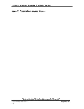 AJUSTE PLAN DE DESARROLLO MUNICIPAL DE MACHARETI 2006 - 2010




Mapa 11 Presencia de grupos étnicos




                    “Gobierno Municipal de Macharetí, Construyendo el Desarrollo”
Elaborado por: J. Mario Franco F.                                                   Página 66 de
275
 
