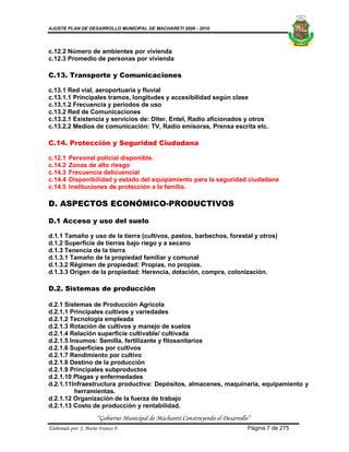 AJUSTE PLAN DE DESARROLLO MUNICIPAL DE MACHARETI 2006 - 2010




c.12.2 Número de ambientes por vivienda
c.12.3 Promedio de personas por vivienda

C.13. Transporte y Comunicaciones

c.13.1 Red vial, aeroportuaria y fluvial
c.13.1.1 Principales tramos, longitudes y accesibilidad según clase
c.13.1.2 Frecuencia y periodos de uso
c.13.2 Red de Comunicaciones
c.13.2.1 Existencia y servicios de: Diter, Entel, Radio aficionados y otros
c.13.2.2 Medios de comunicación: TV, Radio emisoras, Prensa escrita etc.

C.14. Protección y Seguridad Ciudadana

c.12.1   Personal policial disponible.
c.14.2   Zonas de alto riesgo
c.14.3   Frecuencia delicuencial
c.14.4   Disponibilidad y estado del equipamiento para la seguridad ciudadana
c.14.5   Instituciones de protección a la familia.

D. ASPECTOS ECONÓMICO-PRODUCTIVOS

D.1 Acceso y uso del suelo

d.1.1 Tamaño y uso de la tierra (cultivos, pastos, barbechos, forestal y otros)
d.1.2 Superficie de tierras bajo riego y a secano
d.1.3 Tenencia de la tierra
d.1.3.1 Tamaño de la propiedad familiar y comunal
d.1.3.2 Régimen de propiedad: Propias, no propias.
d.1.3.3 Origen de la propiedad: Herencia, dotación, compra, colonización.

D.2. Sistemas de producción

d.2.1 Sistemas de Producción Agrícola
d.2.1.1 Principales cultivos y variedades
d.2.1.2 Tecnología empleada
d.2.1.3 Rotación de cultivos y manejo de suelos
d.2.1.4 Relación superficie cultivable/ cultivada
d.2.1.5 Insumos: Semilla, fertilizante y fitosanitarios
d.2.1.6 Superficies por cultivos
d.2.1.7 Rendimiento por cultivo
d.2.1.8 Destino de la producción
d.2.1.9 Principales subproductos
d.2.1.10 Plagas y enfermedades
d.2.1.11Infraestructura productiva: Depósitos, almacenes, maquinaria, equipamiento y
          herramientas.
d.2.1.12 Organización de la fuerza de trabajo
d.2.1.13 Costo de producción y rentabilidad.
                      “Gobierno Municipal de Macharetí Construyendo el Desarrollo”
Elaborado por: J. Mario Franco F.                                                Página 7 de 275
 