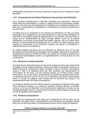 AJUSTE PLAN DE DESARROLLO MUNICIPAL DE MACHARETI 2006 - 2010



antecedentes históricos de los mismos y tratando en todos los casos consolidar la unidad
del pueblo.

c.5.2. Participación de los Pueblos Originarios en los procesos de Planificación.

Si se considera históricamente los diferentes momentos de la planificación Municipal
desde antes de la promulgación y puesta en vigencia de la ley de participación popular,
podemos mencionar que la participación de la sociedad civil era bastante limitada por no
decir que en prácticamente no participaba y si consideramos a los grupos excluidos esto
fue más notorio.

A medida que se va avanzando en los procesos de planificación se nota una mayor
participación de la sociedad civil, pero esta participación o este proceso participativo es
más lento en los pueblos originarios especialmente en los Guaranís. Hay que tomar en
cuenta que la implementación de estos procesos difieren mucho de la práctica
pariticipativa a la que esta acostumbrado este pueblo originario, más aún cuando tienen
definido una forma tradicional de planificación. En la práctica se notan bastantes vacios
respecto al conocimiento de las normativas vigentes que regulan la participación y
especialmente la toma de decisiones.

En síntesis podemos mencionar que en el Municipio de Machareti como en los otros
Municipios del Chaco Boliviano la participación de los pueblos originarios en los procesos
de planificación como son el PDM y los POAs, han entrado en la dinámica occidental que
estipula la ley de participación popular y sus reglamentaciones, sin dejar de lado sus usos
y costrumbres.

c.5.3. Estructura y niveles de decisión

El pueblo Guaraní está estructurado a través de las Capitanías Comunales donde existe
un Capitán comunal o Mburuvicha guazu, cada una de estas comunidades cuenta con un
PISET (Producción, Infraestructura, Salud, Educación y Tierra y Territorio), una instancia
superior a esta es la Capitanía Zonal que esta constituida por representantes de
comunidades de una zona, y la otra instancia superior es el Distrito donde pueden
involucrarse a una o más zonas y posteriormente la asamblea del plueblo Guarani APG,
es importante mencionar que en el caso de los Municipios del Chaco Chuquisaqueño
existe un consejo de capitanes, este consejo tiene un Directorio que agrupa a los
representantes zonales del Chaco Chuquisaqueño.

Los niveles de decisión son de la misma manera la comunidad y la Capitanía Zonal, estos
toman decisiones respecto a su jurisdicción territorial buscando siempre el beneficio
comunal, en el caso de Machareti, se ha evidenciado la negociación de estos con las
empresas petroleras respecto a la servidumbre, donde han podido negociar proyectos que
han ido en beneficio de sus pobladores.

c.5.4. Niveles de representación

Los niveles de representación estan dados por la delegación de esta, es decir que los
Capitanes Comunales tienen la representación de la comunidad y los capitanes zonales
de la zona, en todo caso existe un correspondencia directa con el Consejo de Capitanes.

                    “Gobierno Municipal de Macharetí, Construyendo el Desarrollo”
Elaborado por: J. Mario Franco F.                                                   Página 70 de
275
 