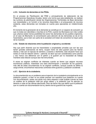 AJUSTE PLAN DE DESARROLLO MUNICIPAL DE MACHARETI 2006 - 2010



c.5.5. Inclusión de demandas en los POAs.

En el proceso de Planificación del PDM y principalmente de elaboración de las
Programaciones Operativas Anuales, tienen una norma que esta establecida, se realizan
las cumbres de planificación donde las Organizaciones Territoriales de Base demandan
sus necesidades y en función a los recursos disponibles o al presupuesto de recursos
existente, estas demandas son tomadas en cuenta para ejecutarlas en indeterminado
año.

El momento de la generación de la demanda se constituye en un espacio de exclusión ya
que no todas son atendidas o inscritas en la POA, cuando los Municipios son más rurales
que urbanos existe menos posibilidad de excluir las demandas de los pueblos originarios,
en el caso de Machareti, la concentración para atención de las demandas se da en los
hacendados, que si bien son parte de la sociedad civil tratan de concentrar la mayor parte
de la inversión.

c.5.6. Estado de relaciones entre la población originaria y occidental.

Hay que partir diciendo que los hacendados o propiedades privadas que son las que
tienen grandes extensiones de tierra, ocupan mano de obra guarani para las faenas
diarias y más aún en épocas de siembra y cosecha o deshierbe, esta situación hace que
exista un nivel de relación obrero – patronal, es decir que son considerados como peones
y eso marca una diferencia con el patrón y el guaraní por la necesidad de trabajo
mantiene esta relación aunque sea mal remunerado.

A veces se originan conflictos de intereses cuando se tienen que asignar recursos
económicos públicos, notandose una clara discriminación y exclusión de los guaranís,
más allá de estas circunstancias no se originan conflictos, aunque cuando se define la
carga animal, encontramos reacciones contrarias entre guaranís y población occidental.

c.5.7. Ejercicio de la ciudadanía.

La documentanción es un problema para el ejercicio de la ciudadanía principalmente en la
población guaraní, si bien no se puede precisar con exactitud que población no cuenta
con documentación, existe una pauta muy clara respecto a este acápite cuando se hace
un análisis de la población total por grupo etáreo y la población que ha ejercido su
derecho a votar en las últimas elecciones. Pero de hecho hay que definir que la población
que no cuenta con documentación es la y dentro de los guaranís las mujeres.




                    “Gobierno Municipal de Macharetí, Construyendo el Desarrollo”
Elaborado por: J. Mario Franco F.                                                   Página 71 de
275
 