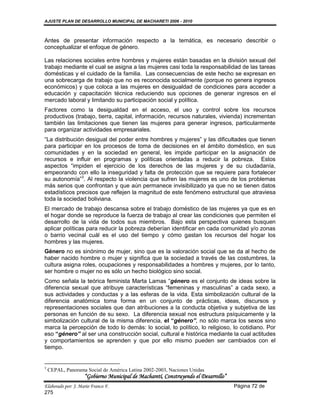 AJUSTE PLAN DE DESARROLLO MUNICIPAL DE MACHARETI 2006 - 2010



Antes de presentar información respecto a la temática, es necesario describir o
conceptualizar el enfoque de género.

Las relaciones sociales entre hombres y mujeres están basadas en la división sexual del
trabajo mediante el cual se asigna a las mujeres casi toda la responsabilidad de las tareas
domésticas y el cuidado de la familia. Las consecuencias de este hecho se expresan en
una sobrecarga de trabajo que no es reconocida socialmente (porque no genera ingresos
económicos) y que coloca a las mujeres en desigualdad de condiciones para acceder a
educación y capacitación técnica reduciendo sus opciones de generar ingresos en el
mercado laboral y limitando su participación social y política.
Factores como la desigualdad en el acceso, el uso y control sobre los recursos
productivos (trabajo, tierra, capital, información, recursos naturales, vivienda) incrementan
también las limitaciones que tienen las mujeres para generar ingresos, particularmente
para organizar actividades empresariales.
“La distribución desigual del poder entre hombres y mujeres” y las dificultades que tienen
para participar en los procesos de toma de decisiones en el ámbito doméstico, en sus
comunidades y en la sociedad en general, les impide participar en la asignación de
recursos e influir en programas y políticas orientadas a reducir la pobreza. Estos
aspectos “impiden el ejercicio de los derechos de las mujeres y de su ciudadanía,
empeorando con ello la inseguridad y falta de protección que se requiere para fortalecer
su autonomía”3. Al respecto la violencia que sufren las mujeres es uno de los problemas
más serios que confrontan y que aún permanece invisibilizado ya que no se tienen datos
estadísticos precisos que reflejen la magnitud de este fenómeno estructural que atraviesa
toda la sociedad boliviana.
El mercado de trabajo descansa sobre el trabajo doméstico de las mujeres ya que es en
el hogar donde se reproduce la fuerza de trabajo al crear las condiciones que permiten el
desarrollo de la vida de todos sus miembros. Bajo esta perspectiva quienes busquen
aplicar políticas para reducir la pobreza deberían identificar en cada comunidad y/o zonas
o barrio vecinal cuál es el uso del tiempo y cómo gastan los recursos del hogar los
hombres y las mujeres.
Género no es sinónimo de mujer, sino que es la valoración social que se da al hecho de
haber nacido hombre o mujer y significa que la sociedad a través de las costumbres, la
cultura asigna roles, ocupaciones y responsabilidades a hombres y mujeres, por lo tanto,
ser hombre o mujer no es sólo un hecho biológico sino social.
Como señala la teórica feminista Marta Lamas “género es el conjunto de ideas sobre la
diferencia sexual que atribuye características “femeninas y masculinas” a cada sexo, a
sus actividades y conductas y a las esferas de la vida. Esta simbolización cultural de la
diferencia anatómica toma forma en un conjunto de prácticas, ideas, discursos y
representaciones sociales que dan atribuciones a la conducta objetiva y subjetiva de las
personas en función de su sexo. La diferencia sexual nos estructura psíquicamente y la
simbolización cultural de la misma diferencia, el “género”, no sólo marca los sexos sino
marca la percepción de todo lo demás: lo social, lo político, lo religioso, lo cotidiano. Por
eso “género” al ser una construcción social, cultural e histórica mediante la cual actitudes
y comportamientos se aprenden y que por ello mismo pueden ser cambiados con el
tiempo.


3
    CEPAL, Panorama Social de América Latina 2002-2003, Naciones Unidas
                    “Gobierno Municipal de Macharetí, Construyendo el Desarrollo”
Elaborado por: J. Mario Franco F.                                                   Página 72 de
275
 