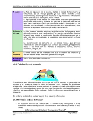 AJUSTE PLAN DE DESARROLLO MUNICIPAL DE MACHARETI 2006 - 2010



1.- Agua          La falta de agua por red o cañería, duplica el trabajo de las mujeres y
                  niños/niñas. Es un trabajo pesado ya que deben trasladar pesos
                  considerables y recorrer grandes distancias en algunos casos, este aspecto
                  influye en la salud de las mujeres, niños y niñas.
                  El agua por red no es tratada por tanto afecta a la salud principalmente
                  provocando infecciones y diarreas. Es peor en el caso del consumo de
                  agua de río o vertiente o pozo que muchas veces está contaminada por los
                  animales ya que animales y humanos consumen de la misma fuente y esta
                  situación se agrava en este municipio en épocas de sequía.

2.- Baños o La falta de estos servicios afecta en la contaminación de fuentes de agua,
letrinas    del medio ambiente y de los alimentos. Pero por otra parte la falta de agua
            tampoco hace posible la construcción de estas infraestructuras que por el
            calor y las altas temperaturas y la escasez de agua se convierten en focos
            de infección.

                  La contaminación se convierte en un círculo vicioso que provoca
                  enfermedades tanto en las personas como en los animales, principalmente
                  afecta a los niños con las diarreas e infecciones, sarnas, triquina,
                  cisticercos, alergias, etc.

3.-               La mala calidad de las viviendas hace que se infesten de vinchucas y
Vivienda          afecten la salud de los habitantes, provocando chagas.

4.-Energía        Afecta en la educación, información.
eléctrica

c.6.8. Participación en la economía




El análisis de esta información tiene mucho que ver con el empleo, la generación de
ingresos y el grado de inserción tanto de hombres como mujeres en actividades
económicas. Lamentablemente en este punto no se cuenta con toda la información que se
requiere, principalmente desagregada por sexo para identificar las brechas existentes con
relación a las oportunidades de las mujeres y de los hombres para su participación en la
economía.

Sin embargo se tratará de analizar a partir de la siguiente información:

c.6.8.1 Población en Edad de Trabajar:

        La Población en Edad de Trabajar (PET – CENSO 2001): corresponde a 5.146
         habitantes del total de la población considerada en edad de trabajar (entre 10 a 59
         años).
                    “Gobierno Municipal de Macharetí, Construyendo el Desarrollo”
Elaborado por: J. Mario Franco F.                                                   Página 83 de
275
 