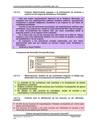 AJUSTE PLAN DE DESARROLLO MUNICIPAL DE MACHARETI 2006 - 2010



c.6.11.2.         Factores Determinantes respecto a la participación de hombres y
                  mujeres en los cargos de Alcalde/sa y Concejalías

      Para que exista representación femenina en el Gobierno Municipal, es
    necesario que las organizaciones políticas (partidos políticos, agrupaciones
    ciudadanas y pueblos indígenas) consideren a las mujeres en sus listas de
    candidatos/candidatas
      Cuando se dan las elecciones municipales, las organizaciones políticas sólo
    consideran a las mujeres por cumplir la cuota mínima del 30% (“ley de cuotas”).
    En estas circunstancias las mujeres sólo van como candidatas desde el
    segundo puesto y en la mayoría como suplentes.
      En el área rural, una de las excusas para este hecho es la falta de líderes
    mujeres y esto está relacionado también con los niveles de estudio y el grado
    de analfabetismo de las mujeres.
      El machismo y las estructuras sociales patriarcales son otro factor
    determinante para que las mujeres no asuman cargos como Alcaldesas y
    Concejalas.
      Violencia y Acoso Político


    Comisiones del Honorable Concejo Municipal

                                         Comisión               Presidente/a
                            H. Concejo
                            Municipal




                                         Educación
                                         Salud
                                         Desarrollo Económico
                                         Infraestructura Vial

c.6.11.3.         Observaciones: Análisis de las comisiones respecto al trabajo que
                  desarrollan con la incorporación de equidad de género:

      La actividad de las comisiones está orientada a la fiscalización de planes,
      programas y proyectos.
      Ninguna comisión desarrolla acciones para incorporar la perspectiva de género
      en la gestión municipal.
      No realizan un plan concreto de actividades, actúan de acuerdo a las
      necesidades y a la solicitud de las comunidades.

c.6.11.4.          Criterios para la distribución de los recursos en las diferentes
partidas:

1. El 25% de los recursos de Coparticipación Tributaría corresponde por norma para
   gastos de funcionamiento.
2. Los recursos de inversión y los otros recursos son destinados de acuerdo a las
   demandas de la población (por Distritos).

                    “Gobierno Municipal de Macharetí, Construyendo el Desarrollo”
Elaborado por: J. Mario Franco F.                                                   Página 89 de
275
 