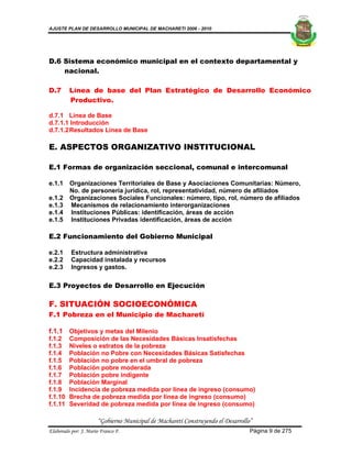 AJUSTE PLAN DE DESARROLLO MUNICIPAL DE MACHARETI 2006 - 2010




D.6 Sistema económico municipal en el contexto departamental y
    nacional.

D.7      Línea de base del Plan Estratégico de Desarrollo Económico
         Productivo.

d.7.1 Línea de Base
d.7.1.1 Introducción
d.7.1.2 Resultados Línea de Base

E. ASPECTOS ORGANIZATIVO INSTITUCIONAL

E.1 Formas de organización seccional, comunal e intercomunal

e.1.1    Organizaciones Territoriales de Base y Asociaciones Comunitarias: Número,
         No. de personería jurídica, rol, representatividad, número de afiliados
e.1.2    Organizaciones Sociales Funcionales: número, tipo, rol, número de afiliados
e.1.3    Mecanismos de relacionamiento interorganizaciones
e.1.4    Instituciones Públicas: identificación, áreas de acción
e.1.5    Instituciones Privadas identificación, áreas de acción

E.2 Funcionamiento del Gobierno Municipal

e.2.1     Estructura administrativa
e.2.2     Capacidad instalada y recursos
e.2.3     Ingresos y gastos.

E.3 Proyectos de Desarrollo en Ejecución

F. SITUACIÓN SOCIOECONÓMICA
F.1 Pobreza en el Municipio de Macharetí

f.1.1 Objetivos y metas del Milenio
f.1.2    Composición de las Necesidades Básicas Insatisfechas
f.1.3    Niveles o estratos de la pobreza
f.1.4    Población no Pobre con Necesidades Básicas Satisfechas
f.1.5    Población no pobre en el umbral de pobreza
f.1.6    Población pobre moderada
f.1.7    Población pobre indigente
f.1.8    Población Marginal
f.1.9    Incidencia de pobreza medida por línea de ingreso (consumo)
f.1.10   Brecha de pobreza medida por línea de ingreso (consumo)
f.1.11   Severidad de pobreza medida por línea de ingreso (consumo)

                      “Gobierno Municipal de Macharetí Construyendo el Desarrollo”
Elaborado por: J. Mario Franco F.                                                Página 9 de 275
 