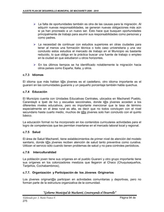 AJUSTE PLAN DE DESARROLLO MUNICIPAL DE MACHARETI 2006 - 2010




           La falta de oportunidades también es otra de las causas para la migración. Al
            adquirir nuevas responsabilidades, se generan nuevas obligaciones más aún
            si ya han procreado a un nuevo ser. Esto hace que busquen oportunidades
            principalmente de trabajo para asumir sus responsabilidades como personas y
            como padres.

           La necesidad de continuar con estudios superiores en otras ciudades para
            tener al menos una formación técnica o todo caso universitaria y una vez
            concluido estos estudios el mercado de trabajo en el Municipio es bastante
            reducido, lo que obliga en la práctica buscar una fuente de trabajo o empleo
            en la ciudad en que estudiaron u otros horizontes.

           En los últimos tiempos se ha identificado notablemente la migración hacia
            otros países como España, Italia, y otros.

c.7.3 Idiomas

El idioma que más hablan l@s jóvenes es el castellano, otro idioma importante es el
guaraní en las comunidades guaranís y un pequeño porcentaje también habla quechua.

c.7.4 Educación

El Municipio cuenta con Unidades Educativas Centrales, ubicados en Macharetí Pueblo,
Carandayti e Ipati de Ivo y escuelas secciónales, donde l@s jóvenes acceden a los
diferentes niveles educativos, pero es importante mencionar que la tasa de término
especialmente en el área rural es alta, es decir que no todos concluyen con el nivel
secundario hasta cuarto medio, muchos de l@s jóvenes solo han concluido con el quinto
básico.

La educación formal no ha incorporado en los contenidos curriculares actividades para el
logro de competencias que les permitan insertarse en el mercado laboral local y regional.

c.7.5 Salud

El área de Salud Macharetí, tiene establecimientos de primer nivel de atención del modelo
sanitario, donde l@s jóvenes reciben atención de salud tanto preventiva como curativa.
Utilizan el servicio sólo cuando tienen problemas de salud y no para controles periódicos.

c.7.6     Interculturalidad

La población joven tiene sus orígenes en el pueblo Guaraní y otro grupo importante tiene
sus orígenes en los colonizadores mestizos que llegaron al Chaco (Chuquisaqueños,
Tarijeños, Cochabambinos),

c.7.7. Organización y Participación de los Jóvenes Originarios

Los jóvenes originari@s participan en actividades comunitarias y deportivas, pero no
forman parte de la estructura organizativa de la comunidad.


                    “Gobierno Municipal de Macharetí, Construyendo el Desarrollo”
Elaborado por: J. Mario Franco F.                                                   Página 94 de
275
 