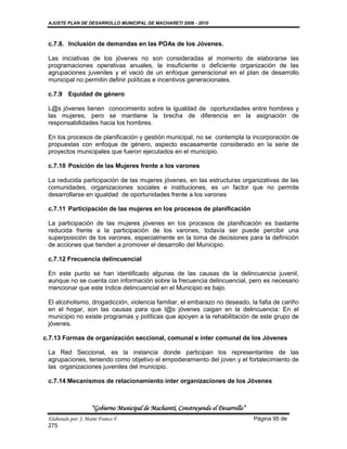 AJUSTE PLAN DE DESARROLLO MUNICIPAL DE MACHARETI 2006 - 2010



 c.7.8. Inclusión de demandas en las POAs de los Jóvenes.

 Las iniciativas de los jóvenes no son consideradas al momento de elaborarse las
 programaciones operativas anuales, la insuficiente o deficiente organización de las
 agrupaciones juveniles y el vació de un enfoque generacional en el plan de desarrollo
 municipal no permitin definir políticas e incentivos generacionales.

 c.7.9 Equidad de género

 L@s jóvenes tienen conocimiento sobre la igualdad de oportunidades entre hombres y
 las mujeres, pero se mantiene la brecha de diferencia en la asignación de
 responsabilidades hacia los hombres.

 En los procesos de planificación y gestión municipal, no se contempla la incorporación de
 propuestas con enfoque de género, aspecto escasamente considerado en la serie de
 proyectos municipales que fueron ejecutados en el municipio.

 c.7.10 Posición de las Mujeres frente a los varones

 La reducida participación de las mujeres jóvenes, en las estructuras organizativas de las
 comunidades, organizaciones sociales e instituciones, es un factor que no permite
 desarrollarse en igualdad de oportunidades frente a los varones

 c.7.11 Participación de las mujeres en los procesos de planificación

 La participación de las mujeres jóvenes en los procesos de planificación es bastante
 reducida frente a la participación de los varones, todavía ser puede percibir una
 superposición de los varones, especialmente en la toma de decisiones para la definición
 de acciones que tienden a promover el desarrollo del Municipio.

 c.7.12 Frecuencia delincuencial

 En este punto se han identificado algunas de las causas de la delincuencia juvenil,
 aunque no se cuenta con información sobre la frecuencia delincuencial, pero es necesario
 mencionar que este índice delincuencial en el Municipio es bajo.

 El alcoholismo, drogadicción, violencia familiar, el embarazo no deseado, la falta de cariño
 en el hogar, son las causas para que l@s jóvenes caigan en la delincuencia: En el
 municipio no existe programas y políticas que apoyen a la rehabilitación de este grupo de
 jóvenes.

c.7.13 Formas de organización seccional, comunal e ínter comunal de los Jóvenes

 La Red Seccional, es la instancia donde participan los representantes de las
 agrupaciones, teniendo como objetivo el empoderamiento del joven y el fortalecimiento de
 las organizaciones juveniles del municipio.

 c.7.14 Mecanismos de relacionamiento ínter organizaciones de los Jóvenes



                     “Gobierno Municipal de Macharetí, Construyendo el Desarrollo”
 Elaborado por: J. Mario Franco F.                                                   Página 95 de
 275
 
