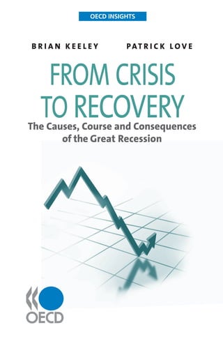 How did the sharpest global slowdown
in more than six decades happen,
and how can recovery be made
sustainable? OECD Insights: From
Crisis to Recovery traces the causes,
course and consequences of the “Great
Recession”. It explains how a global
build-up of liquidity, coupled with poor regulation,
created a financial crisis that quickly began to
make itself felt in the real economy, destroying
businesses and raising unemployment to its
highest levels in decades. The worst of the crisis
now looks to be over, but a swift return to strong
growth appears unlikely and employment will take
several years to get back to pre-crisis levels. High
levels of public and private debt mean cutbacks
and saving are likely to become the main priority,
meaning the impact of the recession will continue
to be felt for years to come.
Other titles in this series:
Human Capital, 2007
Sustainable Development, 2008
International Trade, 2009
International Migration, 2009
Fisheries, 2010
OECDINSIGHTSbriankeeleyPAtricklove
OECD INSIGHTS
From Crisis to Recovery
The Causes,
Course and
Consequences
of the Great
Recession
isbn 978-92-64-06911-4
01 2010 07 1 P
-:HSTCQE=U[^VVY:
fromcrisistorecovery
www.oecd.org/publishing
On the Internet: www.oecd.org/insights
Visit the Insights blog at www.oecdinsights.org
OECD INSIGHTS
b r i a n k e e l e y 	 pat r i c k l o v e
The Causes, Course and Consequences
of the Great Recession
from crisis
to recovery
 