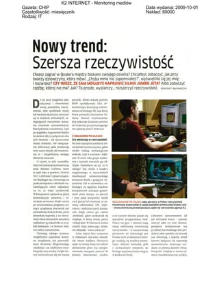 K2 INTERNET - Monitoring mediów
Gazeta: CHIP                                                                                               Data wydania: 2009-10-01
Czêstotliwo¶æ: miesiêcznik                                                                                 Nak³ad: 80000
Rodzaj: IT




     Nowy trend:
     Szersza rzeczywistość
     Chcesz zagrać w Quake'a między blokami swojego osiedla? Chciałbyś zobaczyć, jak przy
     twarzy dziewczyny, która mówi: „Chyba mnie nie zapomniałeś?", wyświetliło się jej imię
     i nazwisko? CZY WIESZ, ŻE SAM MÓGŁBYŚ NAPRAWIĆ SILNIK JUMBO JĘTA? Albo zobaczyć
     rzeźbę, której nie ma? Jak? To proste, wystarczy... rozszerzyć rzeczywistość, K N T N Y MŁYNARCZYK
                                                                                    O SA T


           o tej pory mogliśmy albo      pomyłki. Blisko dekadę później

     D     odczuwać i obserwować
           naszą prawdziwą rzeczy­
     wistość, albo spróbować mniej
                                         BMW opublikowało film de­
                                         monstrujący koncepcję zastoso­
                                         wania technologii AR, nad którą
     lub bardziej skutecznie zanurzać    firma prowadzi intensywne ba­
     się w światach wirtualnych, za­     dania. Niemal trzyminutowy
     stępujących rzeczywiste dozna­      klip pokazuje działanie systemu
     nia zmysłowe symulowanymi.          do złudzenia przypominającego
     Rzeczywistość rozszerzona, czyli    ten opisany przez Crichtona!
     po angielsku Augmented Reality
     (w skrócie AR), to połączenie obu Z NAILCUNEM PO ULICACH
     tych światów - nie opuszczamy     Cry wkraczają w rzeczywistość
     naszej realności, nie zastępuje­  Na razie najczęściej spotkamy rze­
     my informacji, jakie przekazują   czywistość rozszerzoną tam, gdzie
     nam nasze zmysły, ale rozszerza­  zwykle trafiają technologiczne
     my je i uzupełniamy, dodając      nowinki, czyli w rozrywce i rekla­
     elementy sztuczne.                mie. W 2000 roku grupa studen­
         O czymś, co dziś nazwaliby­ tów z Australii stworzyła grę AR-
     śmy rzeczywistością rozszerzoną, Quake. Domyślacie się już, co to
     pisał Michael Crichton, który takiego? Tak, chodzi o Quake'a
     w 1996 roku w powieści „Norton rozgrywanego w rzeczywistych
     N22" („Airframe") opisał urządze­ lokalizacjach    uniwersyteckiego
     nie składające się z noszonego na kampusu! Każdy z grających wy­
     pasku komputera i okularów wy­ posażony był w wyświetlacz na­
     świetlających obraz nakładany kładający na oglądany krajobraz
     na to, co widzi użytkownik. komputerowe animacje genero­
     W komputerze zapisane są plany wane przez wiszące na plecach
     konstrukcyjne samolotu i in­ i przy pasie komputery. Każdy
     strukcje serwisowe, dzięki czemu ruch gracza był mierzony za po­       ROZSZERZANIE PO POLSKU Jako pierwszy w Polsce rzeczywistość
     po uruchomieniu programu no­ mocą odbiorników GPS, chyło-              rozszerzoną wykorzystał w swojej kampanii promocyjnej browar Lech
     szący urządzenie pracownik jest mierzy i elektronicznych kompa­        - stroną techniczną przedsięwzięcia zajęła się warszawska agencja K2.
     prowadzony, krok po kroku, przez sów, dzięki czemu gra zawsze
     procedurę naprawy, a na rzeczy­ „wiedziała", gdzie użytkownik się      a na naszym ekranie pojawi się      Ciekawym zastosowaniem AR
     wisty obraz elementów samolotu znajduje, w którą stronę patrzy         specjalnie przygotowana treść.      jest wirtualne lustro - zamiast
     nakładane są wskazówki co, w ja­ i dokąd idzie. W Internecie można     Polacy nie gęsi... i również mają   mierzyć takie czy inne ubranie,
     kiej kolejności i w którym miej­ znaleźć klipy pokazujące działa­      swoją reklamową rozszerzoną         podajemy komputerowi (na
     scu należy zamontować.            nie ARQuake - warto zobaczyć!        rzeczywistość - w naszym kraju      przykład wprowadzając kod pro­
         Używając takiego systemu,         Coraz więcej firm umieszcza      pionierem tej technologii jest      duktu), jakie spodnie czy koszula
     moglibyśmy naprawiać dowol­ w reklamach specjalne obrazki,             browar Lech, w reklamach które­     nas interesują, i stajemy przed
     ne urządzenie, nie przeszedł- tak zwane markery. Wystarczy             go znajdują się markery pozwa­      lustrem będącym tak naprawdę
     wszy wcześniej długotrwałego wejść na stronę firmy lub pobrać          lające obejrzeć wirtualny glob      wyświetlaczem. Analizując uzy­
     szkolenia i nie zdobywszy ency­ dostarczone przez nią oprogra­         z zaznaczonym miejscem, do          skany za pomocą kamery obraz,
     klopedycznej wiedzy. Dzięki nie­ mowanie, następnie pokazać do         którego wyprawę można wygrać        komputer znajduje w naszej syl­
     mu minimalizuje się też szanse kamery internetowej marker,             w konkursie firmy.                  wetce charakterystyczne punkty,
 