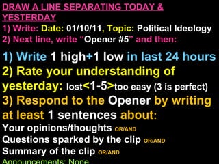 DRAW A LINE SEPARATING TODAY & YESTERDAY 1) Write:   Date:  01/10/11 , Topic:  Political Ideology 2) Next line, write “ Opener #5 ” and then:  1) Write  1 high + 1   low   in last 24 hours 2) Rate your understanding of yesterday:  lost < 1-5 > too easy (3 is perfect) 3) Respond to the  Opener  by writing at least   1 sentences  about : Your opinions/thoughts  OR/AND Questions sparked by the clip   OR/AND Summary of the clip  OR/AND Announcements: None 