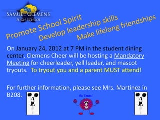 On January 24, 2012 at 7 PM in the student dining
center, Clemens Cheer will be hosting a Mandatory
Meeting for cheerleader, yell leader, and mascot
tryouts. To tryout you and a parent MUST attend!

For further information, please see Mrs. Martinez in
B208.
 