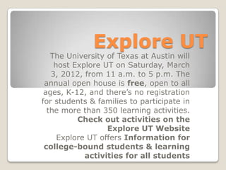 Explore UT
   The University of Texas at Austin will
    host Explore UT on Saturday, March
   3, 2012, from 11 a.m. to 5 p.m. The
 annual open house is free, open to all
 ages, K-12, and there’s no registration
for students & families to participate in
  the more than 350 learning activities.
          Check out activities on the
                  Explore UT Website
     Explore UT offers Information for
 college-bound students & learning
            activities for all students
 