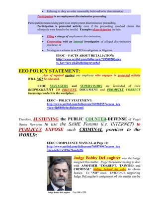    Refusing to obey an order reasonably believed to be discriminatory. . . .
              Participation in an employment discrimination proceeding.

       Participation means taking part in an employment discrimination proceeding.
               Participation is protected activity even if the proceeding involved claims that
               ultimately were found to be invalid. Examples of participation include:

                    Filing a charge of employment discrimination;
                    Cooperating with an internal investigation of alleged discriminatory
                     practices; or
                    Serving as a witness in an EEO investigation or litigation.
                             EEOC – FACTS ABOUT RETALIATION:
                             http://www.scribd.com/fullscreen/76958020?acce
                             ss_key=key-pk2bzlh4lagzcvce8af

EEO POLICY STATEMENT:
            . . .Acts of reprisal against any employee who engages in protected activity
       WILL NOT be tolerated.

              EEOC MANAGERS and SUPERVISORS are reminded of their
       RESPONSIBILITY TO PREVENT, DOCUMENT and PROMPTLY CORRECT
       harassing conduct in the workplace. . .

                     EEOC – POLICY STATEMENT:
                     http://www.scribd.com/fullscreen/76958255?access_key
                     =key-4js84t0c4uy8ubnwmti

--
Therefore,   JUSTIFYING the PUBLIC COUNTER-DEFENSE                                           of Vogel
         to use the SAME Forums (i.e. INTERNET) to
Denise Newsome
PUBLICLY EXPOSE such CRIMINAL practices to the
WORLD:
                     EEOC COMPLIANCE MANUAL at Page 10:
                     http://www.scribd.com/fullscreen/76957494?access_key
                     =key-ie0cttx319m7hsadp9b

                                             Judge Bobby DeLaughter               was the Judge
                                             assigned this matter. Vogel Newsome having to deal
                                             with ANOTHER "CORRUPT, TAINTED and
                                             CRIMINAL" hiding behind his robe to obtain
                                             Justice. To "NO" avail. EVIDENCE supporting
                                             Judge DeLaugther's assignment of this matter can be



                                            Page 100 of 291
 