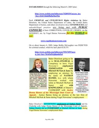 ESTABLISHED through the following March 9, 2005 letter:


       http://www.scribd.com/fullscreen/75289539?access_key
       =key-22rk7o0ahf0a0u3kn15m

Such CRIMINAL and CIVIL/HUMAN Rights violations by Baker
Donelson, the United States Department of Labor, the United States
Department of Justice, and others involved in these CONSPIRACIES and
unlawful/illegal practices are being met with PUBLIC
EXPOSURE of their CORRUPTION, COVER-UP, CRIMES, via the
INTERNET, etc. by Vogel Denise Newsome       for the WORLD to
see:
              www.vogeldenisenewsome.com

On or about January 6, 2009, Judge Bobby DeLaughter was INDICTED
for criminal conduct, which he later pled GUILTY:

       http://www.scribd.com/fullscreen/75517459?acce
       ss_key=key-7dvk5a5t1g0puda9x4

                    Baker Donelson going as far
                    as to SEAL-ITS-DEAL in
                    Conspiracy to have Vogel
                    Newsome’s       employment
                    TERMINATED            with
                    Mitchell McNutt & Sams by
                    employing an attorney by
                    the name of NATHAN
                    DANIEL (i.e. with whom
                    Newsome worked with
                    while at Mitchell McNutt &
                    Sams)        and      with
                    KNOWLEDGE of Daniel’s
                    CLERKSHIP with Justice
Donna Barnes of the Mississippi State Court of
Appeals. Justice Barnes being an attorney at the law firm of
Mitchell McNutt & Sams during Vogel Newsome’s employment:


Baker Donelson’s ADVERTISING employment of Nathan Daniel and his
Clerkship with Judge Donna Barnes of the Mississippi Court of Appeals.
Nathan Daniels did an INTERNSHIP at Mitchell McNutt & Sams during
Vogel Denise Newsome’s employment there:



                   Page 101 of 291
 