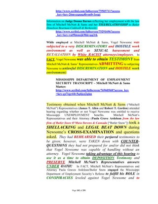 http://www.scribd.com/fullscreen/75503711?access
       _key=key-26mycquaq4bvm0v1eepj

Information on Judge Donna Barnes reflecting her employment with the law
firm of Mitchell McNutt & Sams and her TIES/RELATIONSHIP to Baker
Donelson Bearman Caldwell & Berkowitz:
        http://www.scribd.com/fullscreen/75291696?access
        _key=key-vut9lmuojk9hkvqq3rk

                                                was
While employed at Mitchell McNutt & Sams, Vogel Newsome
subjected to a very DISCRIMINATORY and HOSTILE work
environment as well as SEXUAL harassment and
RETALIATION by White RACIST attorneys/employees. In
FACT, Vogel Newsome was     able to obtain TESTIMONY from
Mitchell McNutt & Sams’ Representatives ADMITTING to subjecting
Newsome to unlawful     DISCRIMINATION and HOSTILE work
environment:
       MISSISSIPPI DEPARTMENT OF EMPLOYMENT
       SECURITY TRANSCRIPT – Mitchell McNutt & Sams
       Matter:
       http://www.scribd.com/fullscreen/76960568?access_key
       =key-gz7egr44v5q4jez2qkn


Testimony obtained when Mitchell McNutt & Sams (“Mitchell
McNutt”) Representatives (James T. Allen and Robert T. Gordon) attended
hearing regarding whether or not Vogel Newsome was entitled to receive
Mississippi   UNEMPLOYMENT           benefits.     Mitchell  McNutt’s
Representatives and their Attorney (Paula Grave Ardelean from the law
firm of Butler Snow O’Mara Stevens & Cannada [“Butler Snow”]) took
                                                      a
SHELLACKING and LEGAL BEAT DOWN during
Newsome’s CROSS-EXAMINATION and questions
asked. They had REHEARSED their perjured testimonies to
be given; however, were TAKEN down with COUNTER-
QUESTIONS they had not prepared for and/or did not think
that Vogel Newsome was capable of handling without an
attorney. Vogel Newsome taking advantage of this hearing to
use it as a time to obtain DEPOSITION Testimony and
PRESERVE Mitchell McNutt’s Representatives answers
UNDER OATH! In FACT, Mitchell McNutt’s Representatives and
Attorney Paula Graves Ardelean/Butler Snow engaged the Mississippi
Department of Employment Security’s Referee to fulfill his ROLE in
CONSPIRACIES leveled against Vogel Newsome and to


                   Page 102 of 291
 