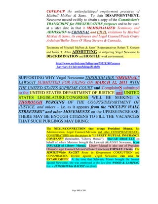 COVER-UP the unlawful/illegal employment practices of
              Mitchell McNutt & Sams. To their DISAPPOINTMENT,
              Newsome moved swiftly to obtain a copy of the Commission’s
              TRANSCRIPT for PRESERVATION purposes and to be used
              at a later date in that it MEMORIALIZED Testimony and
              ADMISSION to CRIMINAL and CIVIL violations by Mitchell
              McNutt & Sams, its employees and Legal Counsel/Paula Grave
              Ardelean/Butler Snow O’Mara Stevens & Cannada.
              Testimony of Mitchell McNutt & Sams’ Representatives Robert T. Gordon
              and James T. Allen   ADMITTING
                                       to subjecting Vogel Newsome to
              DISCRIMINATION and HOSTILE work environment:
                    http://www.scribd.com/fullscreen/75521288?access
                    _key=key-1w1eivmn5ddupl31nb9b


SUPPORTING WHY Vogel Newsome THROUGH HER “ORIGINAL”
LAWSUIT SUBMITTED FOR FILING ON MARCH 12, 2011 WITH
THE UNITED STATES SUPREME COURT and ComplaintS submitted
to the UNITED STATES DEPARTMENT OF JUSTICE and UNITED
STATES LEGISLATURE/CONGRESS WILL BE SEEKING A
THOROUGH PURGING OF THE COURTS/DEPARTMENT OF
JUSTICE, and others – i.e. as it appears from the “OCCUPY WALL
STREETERS” and other MOVEMENTS on the UPRISE/INCREASE,
THERE MAY BE ENOUGH CITIZENS TO FILL THE VACANCIES
THAT SUCH PURGINGS MAY BRING:
              The NEXUS/CONNECTION that brings President Obama, his
              Administration, Legal Counsel/Advisors and other CONSPIRATORS/CO-
              CONSPIRATORS into the picture is "LIBERTY MUTUAL INSURANCE
              COMPANY" (hereinafter, "Liberty Mutual"). Stor-All Alfred LLC on
              behalf of which Meranus brought the Lawsuit AGAINST Newsome, is an
              INSURED of Liberty Mutual. Liberty Mutual is also one of President
              Obama's Legal Counsel/Advisor's (Baker Donelson) TOP/KEY Clients. The
              JEWISH/White RACIST Roots in Government CORRUPTION and
              CONSPIRACIES leveled against Vogel Newsome can also be
              ESTABLISHED! At the time that Schwartz Manes brought the lawsuit
              against Newsome, she was employed at the law firm WOOD & LAMPING
              (i.e. a JEWISH/White RACIST run firm).




                                   Page 103 of 291
 
