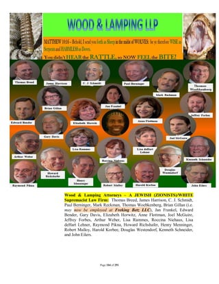 Wood & Lamping Attorneys – A JEWISH (ZIONISTS)/WHITE
Supremacist Law Firm: Thomas Breed, James Harrison, C. J. Schmidt,
Paul Berninger, Mark Reckman, Thomas Woebkenberg, Brian Gillan (i.e.
may now be employed at Freking Betz LLC), Jan Frankel, Edward
Bender, Gary Davis, Elizabeth Horwitz, Anne Flottman, Joel McGuire,
Jeffrey Forbes, Arthur Weber, Lisa Rammes, Roccina Niehaus, Lisa
deHart Lehner, Raymond Pikna, Howard Richshafer, Henry Menninger,
Robert Malloy, Harold Korbee, Douglas Westendorf, Kenneth Schneider,
and John Eilers.




                  Page 104 of 291
 