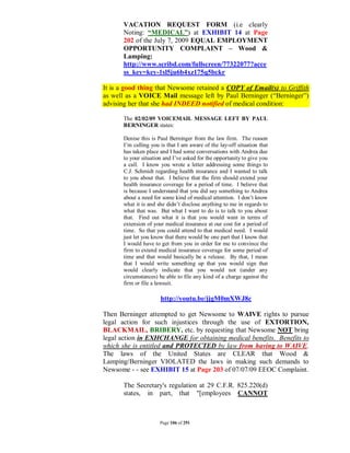 VACATION REQUEST FORM (i.e clearly
       Noting: “MEDICAL”) at EXHIBIT 14 at Page
       202 of the July 7, 2009 EQUAL EMPLOYMENT
       OPPORTUNITY COMPLAINT – Wood &
       Lamping:
       http://www.scribd.com/fullscreen/77322077?acce
       ss_key=key-1sl5ju6b4xz175q5bckr

It is a good thing that Newsome retained a COPY of Email(s) to Griffith
as well as a VOICE Mail message left by Paul Berninger (“Berninger”)
advising her that she had INDEED notified of medical condition:

       The 02/02/09 VOICEMAIL MESSAGE LEFT BY PAUL
       BERNINGER states:

       Denise this is Paul Berninger from the law firm. The reason
       I’m calling you is that I am aware of the lay-off situation that
       has taken place and I had some conversations with Andrea due
       to your situation and I’ve asked for the opportunity to give you
       a call. I know you wrote a letter addressing some things to
       C.J. Schmidt regarding health insurance and I wanted to talk
       to you about that. I believe that the firm should extend your
       health insurance coverage for a period of time. I believe that
       is because I understand that you did say something to Andrea
       about a need for some kind of medical attention. I don’t know
       what it is and she didn’t disclose anything to me in regards to
       what that was. But what I want to do is to talk to you about
       that. Find out what it is that you would want in terms of
       extension of your medical insurance at our cost for a period of
       time. So that you could attend to that medical need. I would
       just let you know that there would be one part that I know that
       I would have to get from you in order for me to convince the
       firm to extend medical insurance coverage for some period of
       time and that would basically be a release. By that, I mean
       that I would write something up that you would sign that
       would clearly indicate that you would not (under any
       circumstances) be able to file any kind of a charge against the
       firm or file a lawsuit.

                       http://youtu.be/jjgM0mXWJ8c

Then Berninger attempted to get Newsome to WAIVE rights to pursue
legal action for such injustices through the use of EXTORTION,
BLACKMAIL, BRIBERY, etc. by requesting that Newsome NOT bring
legal action in EXHCHANGE for obtaining medical benefits. Benefits to
which she is entitled and PROTECTED by law from having to WAIVE.
The laws of the United States are CLEAR that Wood &
Lamping/Berninger VIOLATED the laws in making such demands to
Newsome - - see EXHIBIT 15 at Page 203 of 07/07/09 EEOC Complaint.

       The Secretary's regulation at 29 C.F.R. 825.220(d)
       states, in part, that "[employees CANNOT



                       Page 106 of 291
 
