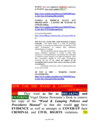 WAIVE, nor may employers INDUCE employees
              to WAIVE, their rights under FMLA.]". . .

              http://www.scribd.com/fullscreen/76961200?acce
              ss_key=key-1r1sm2aqe8kyro4n3ivi

              FAMILY & MEDICAL LEAVE ACT
              PROTECTION – CANNOT BE WAIVED 29
              CFR 825.220(d):
              http://www.scribd.com/fullscreen/76961970?acce
              ss_key=key-l77b7etpgnvqprq1xyl

              CUT & PASTED FROM:
              http://miami.fbi.gov/statutes/title_18/section1001.ht
              m
              Title 18, U.S.C., Section 1001 - False Statements or Entries
              Generally - This statute makes it a crime for falsifying,
              concealing, or covering up material facts surrounding a civil
              rights investigation, or making false statements,
              representations, or writings.
                        This law prohibits a person acting under color of law,
              statute, ordinance, regulation or custom to make false
              statements or misrepresentations surrounding their individual
              or collective actions, during a civil rights investigation. It has
              been successfully applied to civil rights investigations
              involving the loss of life, where the subjects of the
              investigation lied to protect their careers and those of other
              coconspirators.
                        Punishment varies from a fine or imprisonment of up
              to five years or both.

              18 USC § 1001 – MAKING FALSE
              STATEMENTS:
              http://www.scribd.com/fullscreen/76962950?acce
              ss_key=key-1mxrgnsyi3laxxgyo0qk



HOW FAR DID WOOD & LAMPING JEWISH
(ZIONISTS)/WHITE SUPREMACISTS ATTORNEYS
GO?     They went as far as BREAKING and
ENTERING Vogel Denise Newsome’s Desk to remove
her copy of the “Wood & Lamping Policies and
Procedures Manual” so that she would not have
EVIDENCE as well as attempts to COVER-UP their
CRIMINAL and CIVIL RIGHTS violations. TO

                              Page 107 of 291
 