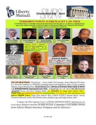 Stor-All Alfred Matter: Pictured are - Justice Judith Ann Lazinger, Justice Maureen O'Connor
[i.e. Wood & Lamping is a STRONG Campaign Donor and Supporter], Justice Evelyn Lunberg
Stratton, Justice Kristina Frost, David Meranus [i.e. Attorney at Schwartz Manes Ruby & Slovin
– a JEWISH/WHITE Supremacist Law Firm - Counsel for Stor-All Alfred that filed lawsuit
AGAINST Denise Newsome], Damon Ridley [i.e. BAILIFF for Judge John Andrew West -
INDICTED and JURY found GUILTY of taking Bribes, Extortion, etc. Was also known to be
paid to THROW Cases], Judge John Andrew West, CHIEF JUSTICE Thomas Moyer, Justice
Tarrence O'Donnell, Justice Paul Pfeifer, Justice Robert Cupp; and Judge Nadine Allen.

       It appears the Ohio Supreme Court is JEWISH (ZIONISTS)/WHITE Supremacists ran
Court whose Justices receive SUBSTANTIAL Campaign CONTRIBUTIONS
from Liberty Mutual Insurance Company and its attorneys:


                                         Page 109 of 291
 