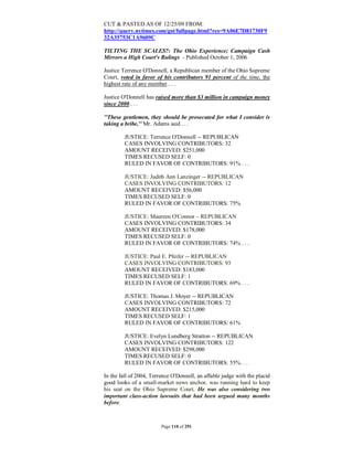 CUT & PASTED AS OF 12/25/09 FROM:
http://query.nytimes.com/gst/fullpage.html?res=9A06E7D81730F9
32A35753C1A9609C

TILTING THE SCALES?: The Ohio Experience; Campaign Cash
Mirrors a High Court's Rulings - Published October 1, 2006

Justice Terrence O'Donnell, a Republican member of the Ohio Supreme
Court, voted in favor of his contributors 91 percent of the time, the
highest rate of any member.. . .

Justice O'Donnell has raised more than $3 million in campaign money
since 2000.. . .

''These gentlemen, they should be prosecuted for what I consider is
taking a bribe,'' Mr. Adams said . . .

         JUSTICE: Terrence O'Donnell -- REPUBLICAN
         CASES INVOLVING CONTRIBUTORS: 32
         AMOUNT RECEIVED: $251,000
         TIMES RECUSED SELF: 0
         RULED IN FAVOR OF CONTRIBUTORS: 91% . . .

         JUSTICE: Judith Ann Lanzinger -- REPUBLICAN
         CASES INVOLVING CONTRIBUTORS: 12
         AMOUNT RECEIVED: $56,000
         TIMES RECUSED SELF: 0
         RULED IN FAVOR OF CONTRIBUTORS: 75%

         JUSTICE: Maureen O'Connor – REPUBLICAN
         CASES INVOLVING CONTRIBUTORS: 34
         AMOUNT RECEIVED: $178,000
         TIMES RECUSED SELF: 0
         RULED IN FAVOR OF CONTRIBUTORS: 74% . . .

         JUSTICE: Paul E. Pfeifer -- REPUBLICAN
         CASES INVOLVING CONTRIBUTORS: 93
         AMOUNT RECEIVED: $183,000
         TIMES RECUSED SELF: 1
         RULED IN FAVOR OF CONTRIBUTORS: 69% . . .

         JUSTICE: Thomas J. Moyer -- REPUBLICAN
         CASES INVOLVING CONTRIBUTORS: 72
         AMOUNT RECEIVED: $215,000
         TIMES RECUSED SELF: 1
         RULED IN FAVOR OF CONTRIBUTORS: 61%

         JUSTICE: Evelyn Lundberg Stratton -- REPUBLICAN
         CASES INVOLVING CONTRIBUTORS: 122
         AMOUNT RECEIVED: $298,000
         TIMES RECUSED SELF: 0
         RULED IN FAVOR OF CONTRIBUTORS: 55%. . .

In the fall of 2004, Terrence O'Donnell, an affable judge with the placid
good looks of a small-market news anchor, was running hard to keep
his seat on the Ohio Supreme Court. He was also considering two
important class-action lawsuits that had been argued many months
before.



                         Page 110 of 291
 