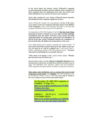 In the weeks before the election, Justice O'Donnell's campaign
accepted thousands of dollars from the political action committees of
three companies that were defendants in the suits. Two of the cases
dealt with defective cars, and one involved a toxic substance.

Weeks after winning his race, Justice O'Donnell joined majorities
that handed the three companies significant victories.

Justice O'Donnell's conduct was unexceptional. In one of the cases,
every justice in the 4-to-3 majority had taken money from affiliates
of the companies. None of the dissenters had done so, but they had
accepted contributions from lawyers for the plaintiffs. . . .

An examination of the Ohio Supreme Court by The New York Times
found that its justices routinely sat on cases after receiving campaign
contributions from the parties involved or from groups that filed
supporting briefs. On average, they voted in favor of contributors 70
percent of the time. Justice O'Donnell voted for his contributors 91
percent of the time, the highest rate of any justice on the court….

Even sitting justices have started to question the current system. ''I
never felt so much like a hooker down by the bus station in any race
I've ever been in as I did in a judicial race,'' said Justice Paul E.
Pfeifer, a Republican member of the Ohio Supreme Court. ''Everyone
interested in contributing has very specific interests.''

''They mean to be buying a vote,'' Justice Pfeifer added. ''Whether
they succeed or not, it's hard to say.''. . .

Elected justices there recently refused to disqualify themselves from
hearing suits in which tens or hundreds of millions of dollars were at
stake. The defendants were insurance, tobacco and coal companies
whose supporters had spent millions of dollars to help elect the justices.
...

Many judges said contributions were so common that recusal would
wreak havoc on the system. The standard in the Ohio Supreme Court,
its chief justice, Thomas J. Moyer, said, is to recuse only if ''sitting on
the case is going to be perceived as just totally unfair.''

         See December 28, 2009 FBI Complaint at
         EXHIBIT “J”/Page 273:
         http://www.scribd.com/fullscreen/7573822
         7?access_key=key-
         11jr0ommxpak4oxk9oth

         LIBERTY MUTUAL’S LAWYER’s
         CONTRIBUTIONS:
         http://www.scribd.com/fullscreen/7696330
         6?access_key=key-shc1a9gn7sxgjz38rfz




                          Page 111 of 291
 