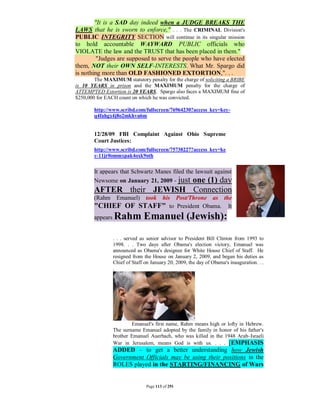 "It is a SAD day indeed when a JUDGE BREAKS THE
LAWS that he is sworn to enforce," . . . The CRIMINAL Division's
PUBLIC INTEGRITY SECTION will continue in its singular mission
to hold accountable WAYWARD PUBLIC officials who
VIOLATE the law and the TRUST that has been placed in them."
         "Judges are supposed to serve the people who have elected
them, NOT their OWN SELF-INTERESTS. What Mr. Spargo did
is nothing more than OLD FASHIONED EXTORTION,". . .
        The MAXIMUM statutory penalty for the charge of soliciting a BRIBE
is 10 YEARS in prison and the MAXIMUM penalty for the charge of
ATTEMPTED Extortion is 20 YEARS. Spargo also faces a MAXIMUM fine of
$250,000 for EACH count on which he was convicted.

        http://www.scribd.com/fullscreen/76964230?access_key=key-
        q4fahgx4j8o2mkhvu6m


        12/28/09 FBI Complaint Against Ohio Supreme
        Court Justices:
        http://www.scribd.com/fullscreen/75738227?access_key=ke
        y-11jr0ommxpak4oxk9oth


        It appears that Schwartz Manes filed the lawsuit against
        Newsome on January 21, 2009 - just one (1) day
        AFTER their JEWISH Connection
        (Rahm      Emanuel)     took his Post/Throne as the
        "CHIEF OF             STAFF" to President Obama. It
        appears   Rahm Emanuel (Jewish):

                  . . . served as senior advisor to President Bill Clinton from 1993 to
                  1998. . . Two days after Obama's election victory, Emanuel was
                  announced as Obama's designee for White House Chief of Staff. He
                  resigned from the House on January 2, 2009, and began his duties as
                  Chief of Staff on January 20, 2009, the day of Obama's inauguration. . .
                  .




                          Emanuel's first name, Rahm means high or lofty in Hebrew.
                  The surname Emanuel adopted by the family in honor of his father's
                  brother Emanuel Auerbach, who was killed in the 1948 Arab–Israeli
                  War in Jerusalem, means God is with us. . . . [EMPHASIS
                  ADDED – to get a better understanding how Jewish
                  Government Officials may be using their positions in the
                  ROLES played in the STARTING/FINANCING of Wars


                                 Page 113 of 291
 