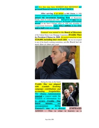 and how they may have MASKED their REVENGE and
personal/financial interests in WAR CRIMES]

         After serving as an advisor to Bill Clinton, in 1998
Emanuel resigned from his position in the Clinton administration and
joined the investment banking firm of Wasserstein
Perella, where he worked until 2002. Although he did NOT have an
MBA degree or prior banking experience, he became a MANAGING
director at the firm’s Chicago office in 1999 and, according to
Congressional disclosures, made $16.2 million in his two-
and-a-half-years as a banker.

        Emanuel was named to the Board of Directors
of the Federal Home Loan Mortgage Corporation (Freddie Mac)
by President Clinton in 2000. His position earned him at least
$320,000, including later stock sales. He was not assigned
to any of the board's working committees, and the Board met no
more than six times per year.




        During his time on the board,
Freddie Mac was plagued
with    scandals    involving
campaign contributions and
accounting     irregularities.
The Obama Administration
rejected a request under the
Freedom of Information Act
to review Freddie Mac
board       minutes       and
correspondence         during
Emanuel's time as a director.                    [EMPHASIS
ADDED – This is what is known as a


               Page 114 of 291
 
