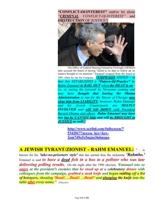 “CONFLICT-Of-INTEREST” and/or let alone
                          “CRIMINAL CONFLICT-Of-INTEREST” and
                          OBSTRUCTION OF JUSTICE!]




                                   The Office of Federal Housing Enterprise Oversight (OFHEO)
                          later accused the board of having "failed in its duty to follow up on
                          matters brought to its attention." Emanuel resigned from the board in
                          2001 when he ran for Congress. [EMPHASIS ADDED – in
                          that this ESTABLISHES a “Pattern-Of-Practice” by
                          Rahm Emanuel to BAIL OUT when the HEAT is on -
                          i.e. as seeing the Lawsuit by Newsome coming and
                          may have thought that leaving the Obama
                          Administration to run for the Mayor of Chicago may
                          clear him from LIABILITY; however, Rahm Emanuel
                          and his Jewish Counterparts are DEEPLY
                          INVOLVED and will GO DOWN with President
                          Barack Obama and others. Rahm Emanuel may have
                          run but he CANNOT hide and will be BROUGHT to
                          JUSTICE as well!]

                                  http://www.scribd.com/fullscreen/7
                                  5342017?access_key=key-
                                  2om749o5z5mjm36dmzpo


A JEWISH TYRANT/ZIONIST - RAHM EMANUEL:                                                           ". . . is
                                                                      'Rahmbo.'
known for his 'take-no-prisoners style' that has earned him the nickname
Emanuel is said to have a dead fish in a box to a pollster who was late
delivering polling results. On the night after the 1996 election, 'Emanuel was so
angry at the president's enemies that he stood up at a celebratory dinner with
colleagues from the campaign, grabbed a steak knife and began rattling off a list
of betrayers, shouting 'Dead!. . .Dead!. . .Dead!' and plunging the knife into the
table after every name." (Wikipedia)



                                         Page 115 of 291
 