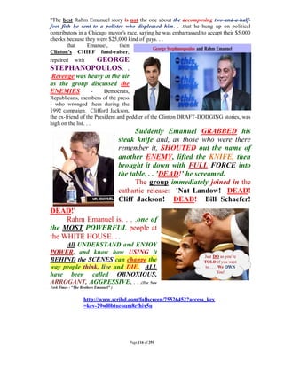"The best Rahm Emanuel story is not the one about the decomposing two-and-a-half-
foot fish he sent to a pollster who displeased him. . .that he hung up on political
contributors in a Chicago mayor's race, saying he was embarrassed to accept their $5,000
checks because they were $25,000 kind of guys. . .
        that     Emanuel,     then
Clinton's CHIEF fund-raiser,
repaired with        GEORGE
STEPHANOPOULOS. .
.Revenge was heavy in the air
as the group discussed the
ENEMIES      -   Democrats,
Republicans, members of the press
- who wronged them during the
1992 campaign. Clifford Jackson,
the ex-friend of the President and peddler of the Clinton DRAFT-DODGING stories, was
high on the list. . .
                                              Suddenly Emanuel GRABBED his
                                        steak knife and, as those who were there
                                        remember it, SHOUTED out the name of
                                        another ENEMY, lifted the KNIFE, then
                                        brought it down with FULL FORCE into
                                        the table. . . 'DEAD!' he screamed.
                                              The group immediately joined in the
                                        cathartic release: 'Nat Landow! DEAD!
                                        Cliff Jackson! DEAD! Bill Schaefer!
DEAD!'
     Rahm Emanuel is, . . .one of
the MOST POWERFUL people at
the WHITE HOUSE. . .
     All UNDERSTAND and ENJOY
POWER, and know how USING it
BEHIND the SCENES can change the
way people think, live and DIE. ALL
have been called OBNOXIOUS,
ARROGANT, AGGRESSIVE, . . .(The New
York Times - "The Brothers Emanuel" )


                   http://www.scribd.com/fullscreen/75526452?access_key
                   =key-29wl0btucoqm8cfhix5u




                                           Page 116 of 291
 