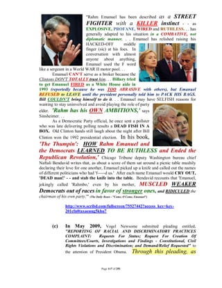 as a STREET
                               "Rahm Emanuel has been described
                               FIGHTER with a KILLER instinct - - as
                           EXPLOSIVE, PROFANE, WIRED and RUTHLESS. . . has
                           generally adapted to his situation in a COMBATIVE, not
                           diplomatic manner. . . Emanuel has relished raising his
                           HACKED-OFF            middle
                           finger (sic) at his foes. In
                           conversation with almost
                           anyone about anything,
                           Emanuel used the F word
like a sergeant in a World WAR II motor pool. . .
        Emanuel CAN'T serve as a broker because the
Clintons DON'T TOTALLY trust him. . . Hillary tried
to get Emanuel FIRED as a White House aide in
1993 (reportedly because he was TOO ABRASIVE with others), but Emanuel
REFUSED to LEAVE until the president personally told him to PACK HIS BAGS.
Bill COULDN'T bring himself to do it. . . Emanuel may have SELFISH reasons for
wanting to stay uninvolved and avoid playing the role of party
elder. 'Rahm has his OWN AMBITIONS,' says
Sinsheimer. . .
        As a Democratic Party official, he once sent a pollster
who was late delivering polling results a DEAD FISH IN A
BOX. Old Clinton hands still laugh about the night after Bill
Clinton won the 1992 presidential election. In his book,
'The Thumpin': HOW Rahm Emanuel and
the Democrats LEARNED TO BE RUTHLESS and Ended the
Republican Revolution,' Chicago Tribune deputy Washington bureau chief
Naftali Bendavid writes that, as about a score of them sat around a picnic table mushily
declaring their love for one another, Emanuel picked up a knife and called out the names
of different politicians who had 'f-----d us.' After each name Emanuel would CRY OUT,
'DEAD man!' - - and stab the knife into the table. Bendavid recounts that 'Emanuel,
jokingly called 'Rahmbo,' even by his mother, MUSCLED WEAKER
Democrats out of races in favor of stronger ones, and RIDICULED the
chairman of his own party.'" (The Daily Beast - "Come, O Come, Emanuel")

                 http://www.scribd.com/fullscreen/75527442?access_key=key-
                 201cfn0taxaeuug5khu7


        (c)      In May 2009, Vogel Newsome submitted pleading entitled,
                 "REPORTING OF RACIAL AND DISCRIMINATORY PRACTICES
                 COMPLAINT:         Requests For Status; Request For Creation Of
                 Committees/Courts, Investigations and Findings - Constitutional, Civil
                 Rights Violations and Discrimination; and Demand/Relief Requested" to
                 the attention of President Obama.           Through this pleading, as

                                         Page 117 of 291
 